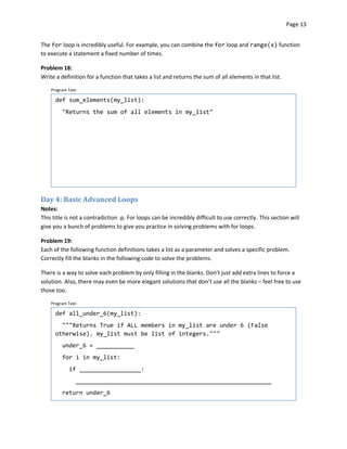 Page 13


The for loop is incredibly useful. For example, you can combine the for loop and range(x) function
to execute a statement a fixed number of times.

Problem 18:
Write a definition for a function that takes a list and returns the sum of all elements in that list.

    Program Text:

      def sum_elements(my_list):
         "Returns the sum of all elements in my_list"




Day 4: Basic Advanced Loops
Notes:
This title is not a contradiction :p. For loops can be incredibly difficult to use correctly. This section will
give you a bunch of problems to give you practice in solving problems with for loops.

Problem 19:
Each of the following function definitions takes a list as a parameter and solves a specific problem.
Correctly fill the blanks in the following code to solve the problems.

There is a way to solve each problem by only filling in the blanks. Don’t just add extra lines to force a
solution. Also, there may even be more elegant solutions that don’t use all the blanks – feel free to use
those too.

    Program Text:

      def all_under_6(my_list):
        """Returns True if ALL members in my_list are under 6 (False
      otherwise). my_list must be list of integers."""
         under_6 = ___________
         for i in my_list:
             if __________________:
                _________________________________________________________
         return under_6
 