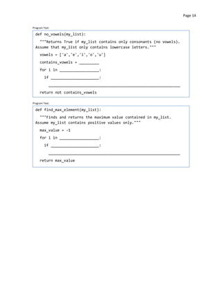 Page 14


Program Text:

  def no_vowels(my_list):
    """Returns True if my_list contains only consonants (no vowels).
  Assume that my_list only contains lowercase letters."""
     vowels = ['a','e','i','o','u']
     contains_vowels = _________
     for i in __________________:
         if ______________________:
            ____________________________________________________________
     return not contains_vowels

Program Text:

  def find_max_element(my_list):
    """Finds and returns the maximum value contained in my_list.
  Assume my_list contains positive values only."""
     max_value = -1
     for i in __________________:
         if ______________________:
            ____________________________________________________________
     return max_value
 