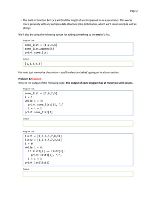 Page 2


  - The built-in function len(x) will find the length of any list passed in as a parameter. This works
    more generally with any complex data structure (like dictionaries, which we'll cover later) as well as
    strings.

We'll also be using the following syntax for adding something to the end of a list.

    Program Text:

      some_list = [1,2,3,4]
      some_list.append(5)
      print some_list

    Output:

      [1,2,3,4,5]


For now, just memorize the syntax -- you'll understand what's going on in a later section.

Problem 12 {alone}:
What is the output of the following code. The output of each program has at most two semi-colons.

    Program Text:

      some_list = [3,6,2,5]
      i = 1
      while i < 3:
        print some_list[i], ";"
        i = i + 1
      print some_list[3]

    Output:




    Program Text:

      list1 = [2,5,6,3,7,8,12]
      list2 = [1,2,6,5,7,3,12]
      i = 0
      while i < 6:
        if list1[i] == list2[i]:
          print list1[i], ";",
        i = i + 1
      print len(list1)

    Output:
 