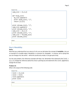 Page 6


    Program Text:

      some_list = [1,3,2]

      def f1(my_list)
        my_list.append(7)
        print id(my_list), “;”,
        return [1,4,5]

      print id(some_list), “;”,
      some_list.append(5)
      print id(some_list), “;”,
      some_list = [4,3,7]
      print id(some_list), “;”,
      some_list = f1(some_list)
      print id(some_list)

    Output:




Day 6: Mutability
Notes:
Now that you understand the true nature of a list, we can talk about the concept of mutability. Lists are
an example of a mutable object. Mutability is a synonym for changable – in essence, we're saying that
you can change a list. Be careful -- while this sounds very simple, it can get quite tricky.

For the next problem, the references example will help a lot. Remember that statements like list1 =
[1,2,5] change the reference (what the arrow is pointing to) and statements like list1.append(5)
change the list itself.

Problem 14:
What is the output of the following code.

    Program Text:

      list1 = [1,2,4]
      list2 = list1
      list2.append(3)
      print list1

    Output:
 