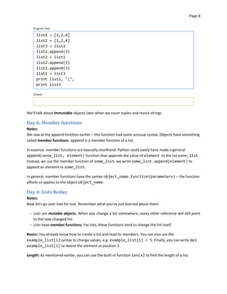 Page 8


    Program Text:

      list1 = [1,2,4]
      list2 = [1,2,4]
      list3 = list2
      list2.append(3)
      list2 = list1
      list2.append(3)
      list1.append(3)
      list1 = list3
      print list1, ";",
      print list3

    Output:




We’ll talk about immutable objects later when we cover tuples and revisit strings.

Day 6: Member functions
Notes:
We saw at the append function earlier – this function had some unusual syntax. Objects have something
called member functions. append is a member function of a list.

In essence, member functions are basically shorthand. Python could easily have made a general
append(some_list, element) function that appends the value of element to the list some_list.
Instead, we use the member function of some_list: we write some_list.append(element) to
append an element to some_list.

In general, member functions have the syntax object_name.function(parameters) – the function
affects or applies to the object object_name.

Day 4: Lists Redux
Notes:
Now let's go over lists for real. Remember what you've just learned about them.

  - Lists are mutable objects. When you change a list somewhere, every other reference will still point
    to the now changed list.
  - Lists have member functions. For lists, these functions tend to change the list itself.

Basics: You already know how to create a list and read its members. You can also use the
example_list[i] syntax to change values, e.g. example_list[1] = 5. Finally, you can write del
example_list[i] to delete the element at position i.

Length: As mentioned earlier, you can use the built-in function len(x) to find the length of a list.
 