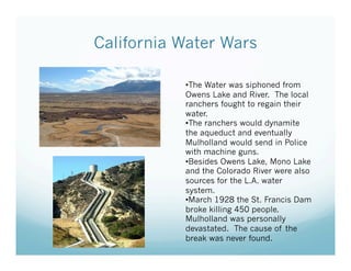 California Water Wars

           • The Water was siphoned from
           Owens Lake and River. The local
           ranchers fought to regain their
           water.
           • The ranchers would dynamite
           the aqueduct and eventually
           Mulholland would send in Police
           with machine guns.
           • Besides Owens Lake, Mono Lake
           and the Colorado River were also
           sources for the L.A. water
           system.
           • March 1928 the St. Francis Dam
           broke killing 450 people.
           Mulholland was personally
           devastated. The cause of the
           break was never found.
 