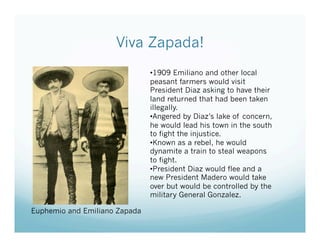 Viva Zapada!
                               • 1909 Emiliano and other local
                               peasant farmers would visit
                               President Diaz asking to have their
                               land returned that had been taken
                               illegally.
                               • Angered by Diaz’s lake of concern,
                               he would lead his town in the south
                               to fight the injustice.
                               • Known as a rebel, he would
                               dynamite a train to steal weapons
                               to fight.
                               • President Diaz would flee and a
                               new President Madero would take
                               over but would be controlled by the
                               military General Gonzalez.

Euphemio and Emiliano Zapada
 