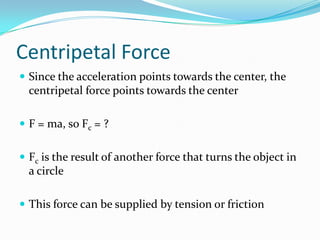 Centripetal Force
 Since the acceleration points towards the center, the
  centripetal force points towards the center

 F = ma, so Fc = ?


 Fc is the result of another force that turns the object in
  a circle

 This force can be supplied by tension or friction
 