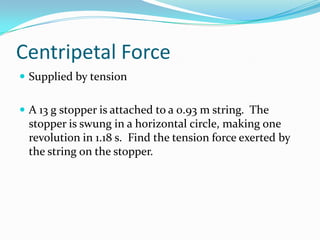Centripetal Force
 Supplied by tension


 A 13 g stopper is attached to a 0.93 m string. The
 stopper is swung in a horizontal circle, making one
 revolution in 1.18 s. Find the tension force exerted by
 the string on the stopper.
 