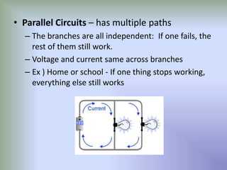 • Parallel Circuits – has multiple paths for flow
– The branches are all independent: If one fails, the
rest of them still work
– Voltage and current same across branches
– Ex ) Home or school - If one thing stops working,
everything else still works
 