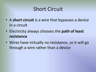Short Circuit
• A short circuit is a wire that bypasses a device
in a circuit
• Electricity always chooses the path of least
resistance
• Wires have virtually no resistance, so it will go
through a wire rather than a device
 