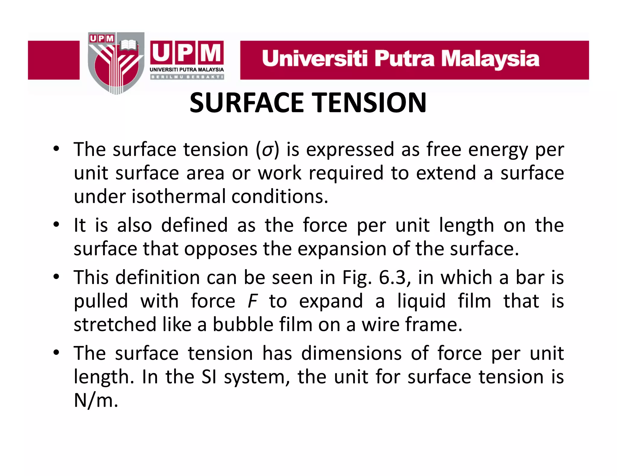 SURFACE TENSION
• The surface tension (σ) is expressed as free energy per
unit surface area or work required to extend a surface
under isothermal conditions.
• It is also defined as the force per unit length on the
surface that opposes the expansion of the surface.
• This definition can be seen in Fig. 6.3, in which a bar is
pulled with force F to expand a liquid film that is
stretched like a bubble film on a wire frame
frame.
• The surface tension has dimensions of force per unit
length. In the SI system, the unit for surface tension is
N/m.

 