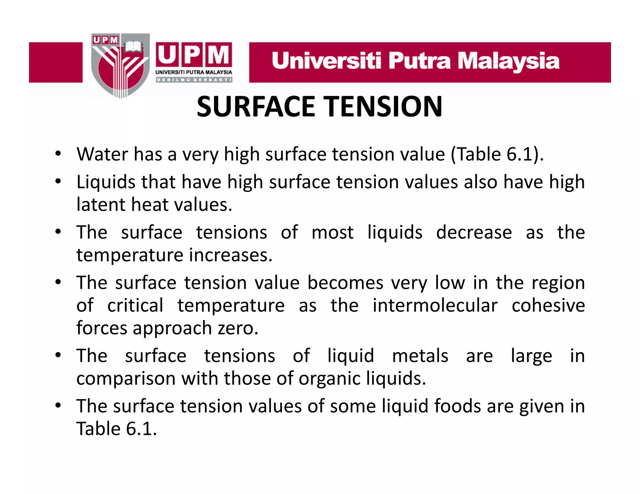 SURFACE TENSION
• Water has a very high surface tension value (Table 6 1)
6.1).
• Liquids that have high surface tension values also have high
latent heat values.
• The surface tensions of most liquids decrease as the
temperature increases.
• Th surface t i value b
The
f
tension l becomes very l
low i th region
in the
i
of critical temperature as the intermolecular cohesive
forces approach zero.
• The surface tensions of liquid metals are large in
comparison with those of organic liquids.
• The s rface tension values of some liq id foods are gi en in
surface
al es
liquid
given
Table 6.1.

 