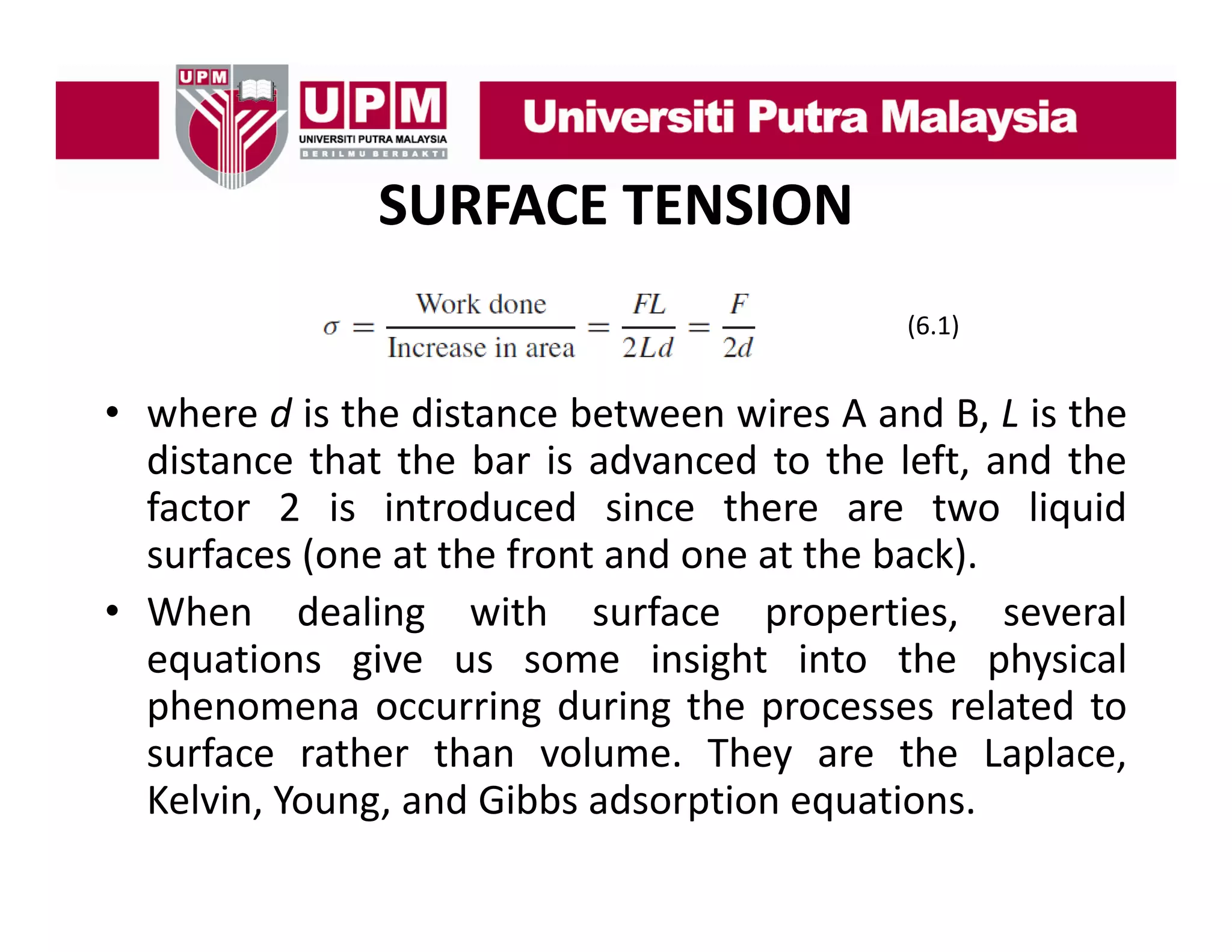 SURFACE TENSION
(6.1)

• where d is the distance between wires A and B L is the
B,
distance that the bar is advanced to the left, and the
factor 2 is introduced since there are two liquid
surfaces (one at the front and one at the back).
• When dealing with surface properties, several
equations give us some insight into the physical
phenomena occurring during the processes related to
surface rather than volume. They are the Laplace,
Kelvin, Young, and Gibbs adsorption equations.

 