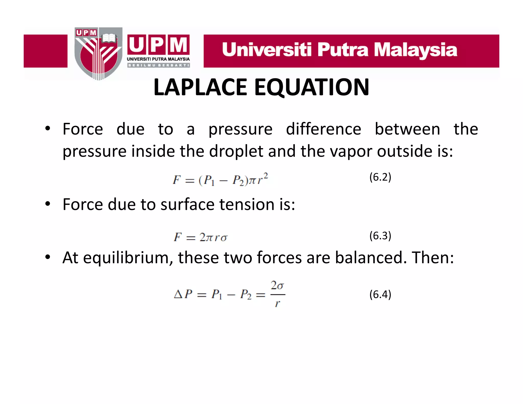 LAPLACE EQUATION
• F
Force d
due t a pressure diff
to
difference b t
between th
the
pressure inside the droplet and the vapor outside is:
(6.2)
(6 2)

• Force due to surface tension is:
(6.3)

• At equilibrium, these two forces are balanced. Then:
(6.4)

 