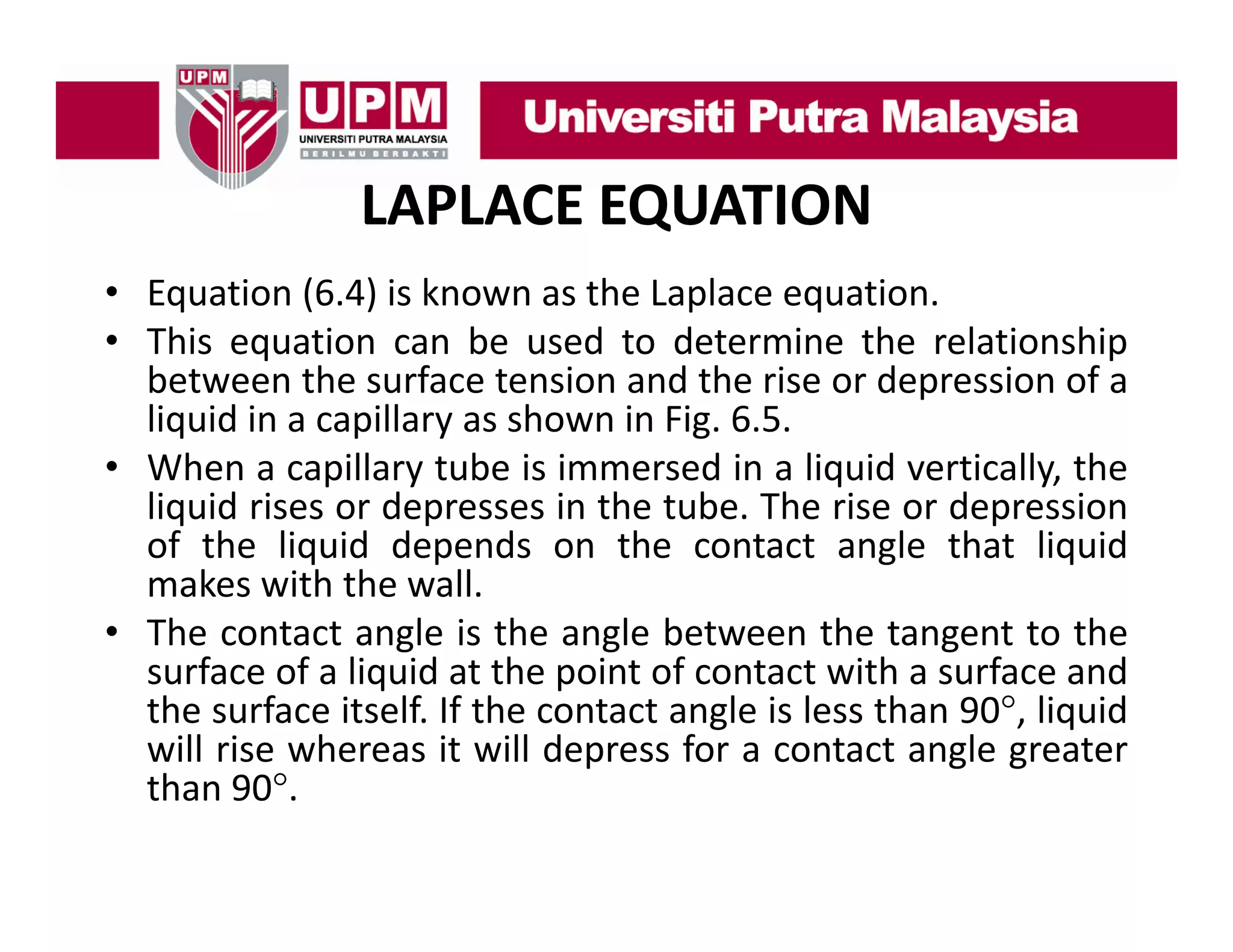 LAPLACE EQUATION
• Equation (6 4) is known as the Laplace equation
(6.4)
equation.
• This equation can be used to determine the relationship
between the surface tension and the rise or depression of a
liquid in a capillary as shown in Fig 6 5
Fig. 6.5.
• When a capillary tube is immersed in a liquid vertically, the
liquid rises or depresses in the tube. The rise or depression
of th li id d
f the liquid depends on th contact angle th t li id
d
the
t t
l that liquid
makes with the wall.
• The contact angle is the angle between the tangent to the
surface of a liquid at the point of contact with a surface and
the surface itself. If the contact angle is less than 90°, liquid
will rise whereas it will depress for a contact angle greater
than 90°
h 90°.

 