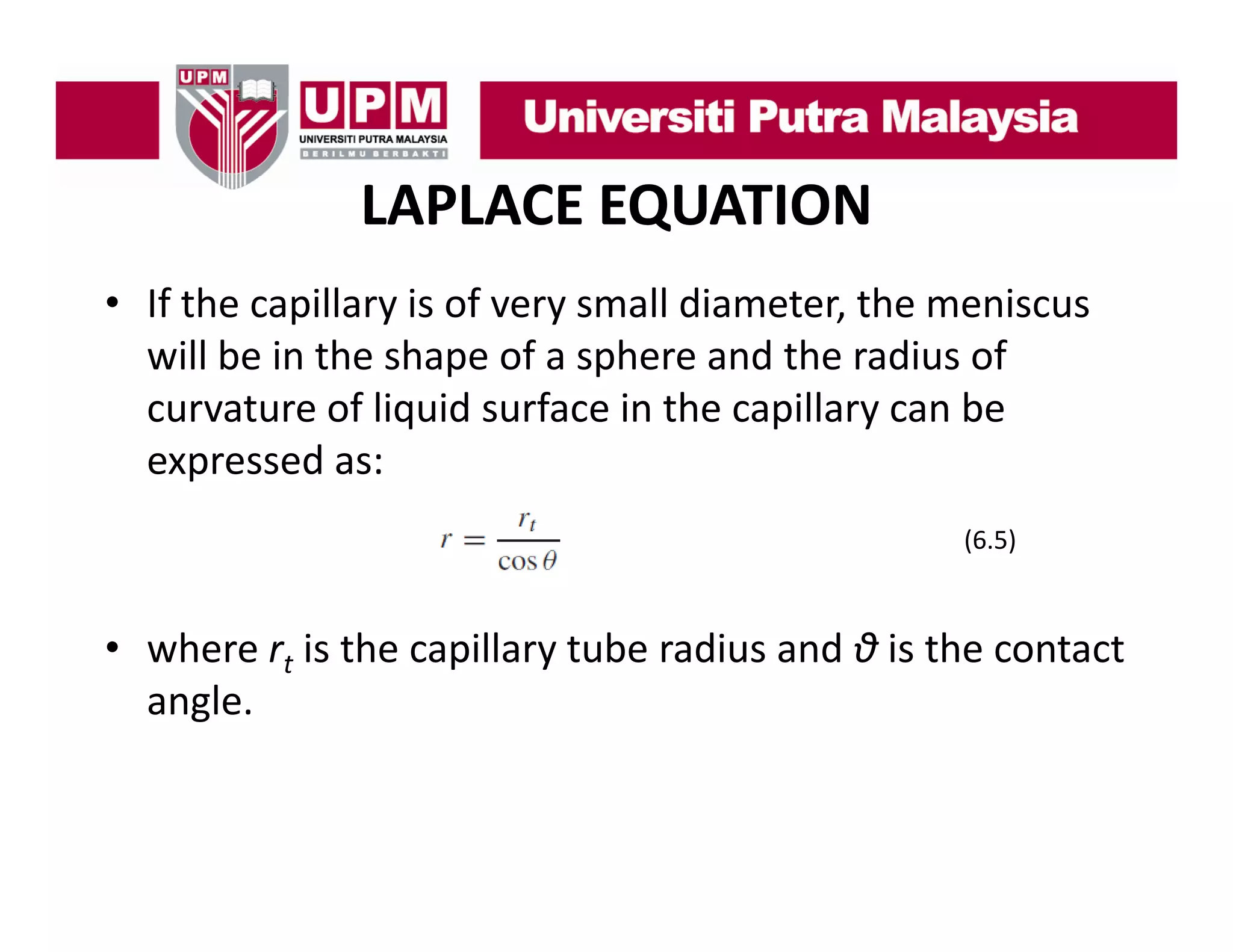 LAPLACE EQUATION
• If th
If the capillary is of very small diameter, the meniscus 
ill
i f
ll di
t th
i
will be in the shape of a sphere and the radius of 
curvature of liquid surface in the capillary can be 
curvature of liquid surface in the capillary can be
expressed as:
(6.5)
(6 5)

• where rt is the capillary tube radius and θ is the contact
where r is the capillary tube radius and θ is the contact 
angle.

 