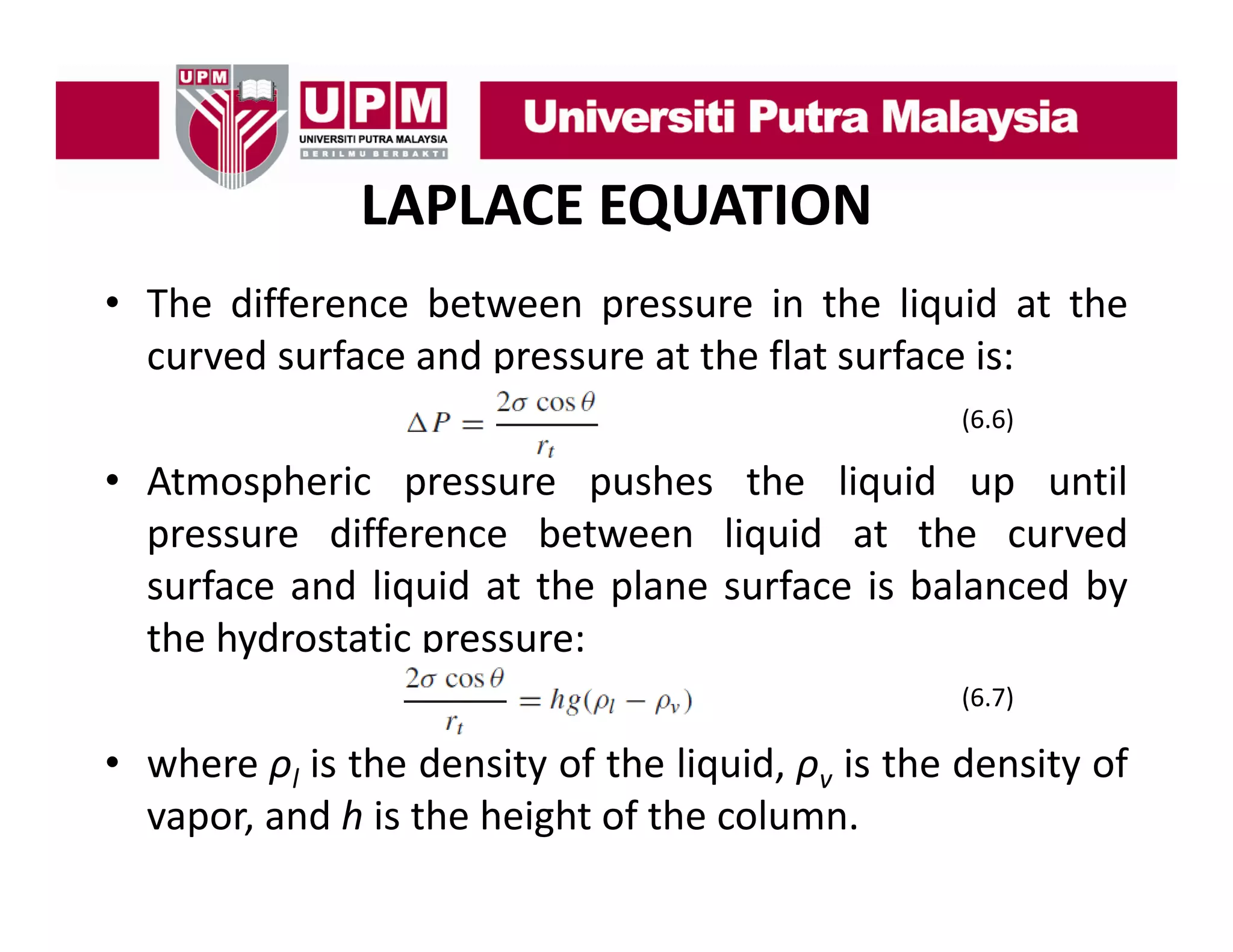 LAPLACE EQUATION
• Th diff
The difference b t
between pressure i th li id at th
in the liquid t the
curved surface and pressure at the flat surface is:
(6.6)
(6 6)

• Atmospheric pressure pushes the liquid up until
pressure difference between liquid at the curved
surface and liquid at the plane surface is balanced by
the hydrostatic pressure:
y
p
(6.7)

• where ρl is the density of the liquid, ρv is the density of
vapor, and h is the height of the column.

 