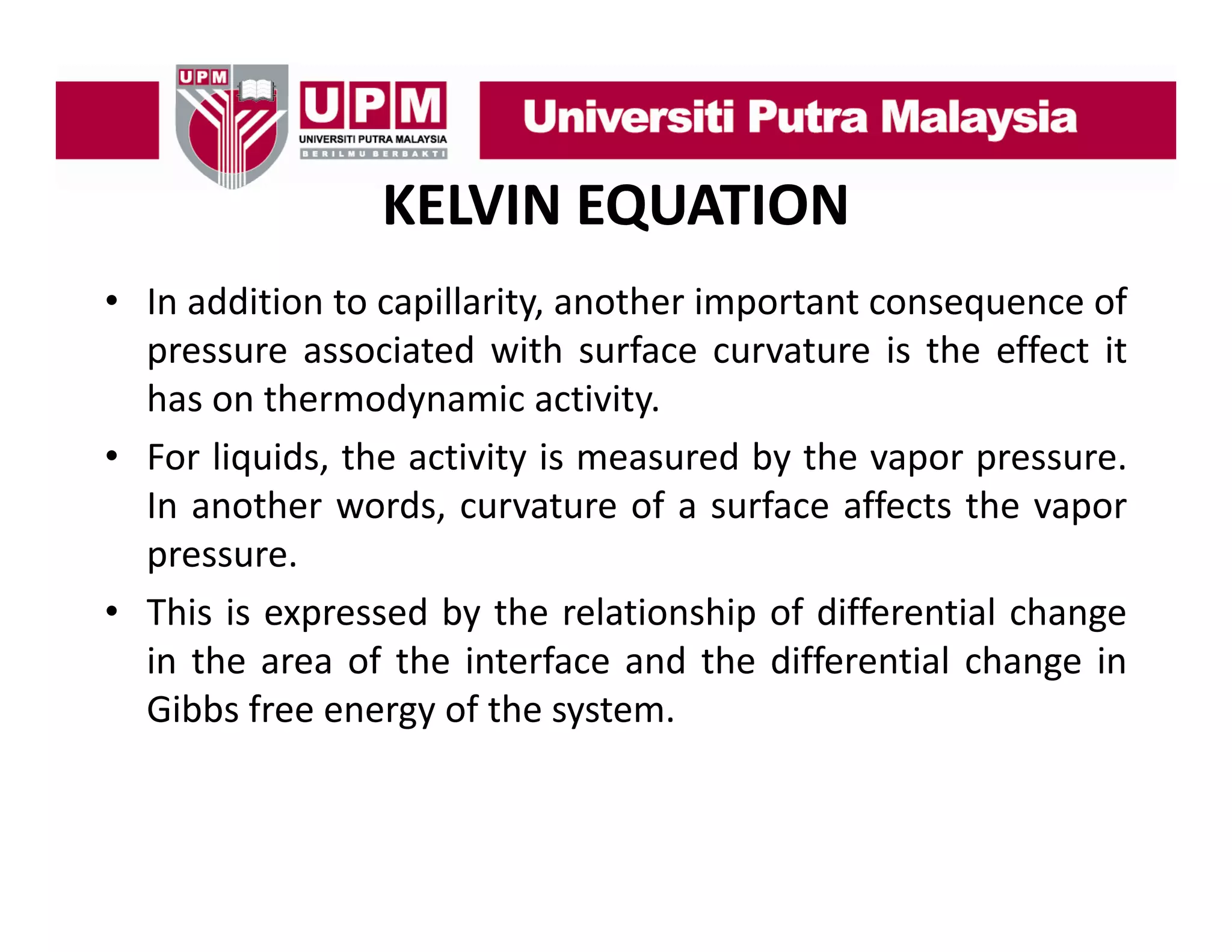 KELVIN EQUATION
• In addition to capillarity another important consequence of
capillarity,
pressure associated with surface curvature is the effect it
has on thermodynamic activity.
y
y
• For liquids, the activity is measured by the vapor pressure.
In another words, curvature of a surface affects the vapor
pressure.
• This is expressed by the relationship of differential change
in the area of the interface and the differential change in
Gibbs free energy of the system.

 