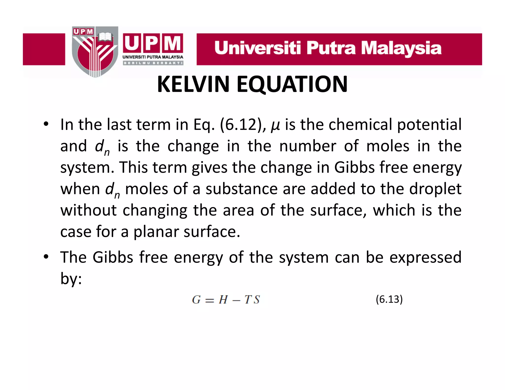 KELVIN EQUATION
• I th l t t
In the last term i E (6 12) μ i th chemical potential
in Eq. (6.12), is the h i l t ti l
and dn is the change in the number of moles in the
system.
system This term gives the change in Gibbs free energy
when dn moles of a substance are added to the droplet
without changing the area of the surface, which is the
case for a planar surface.
• The Gibbs free energy of the system can be expressed
by:
(6.13)

 