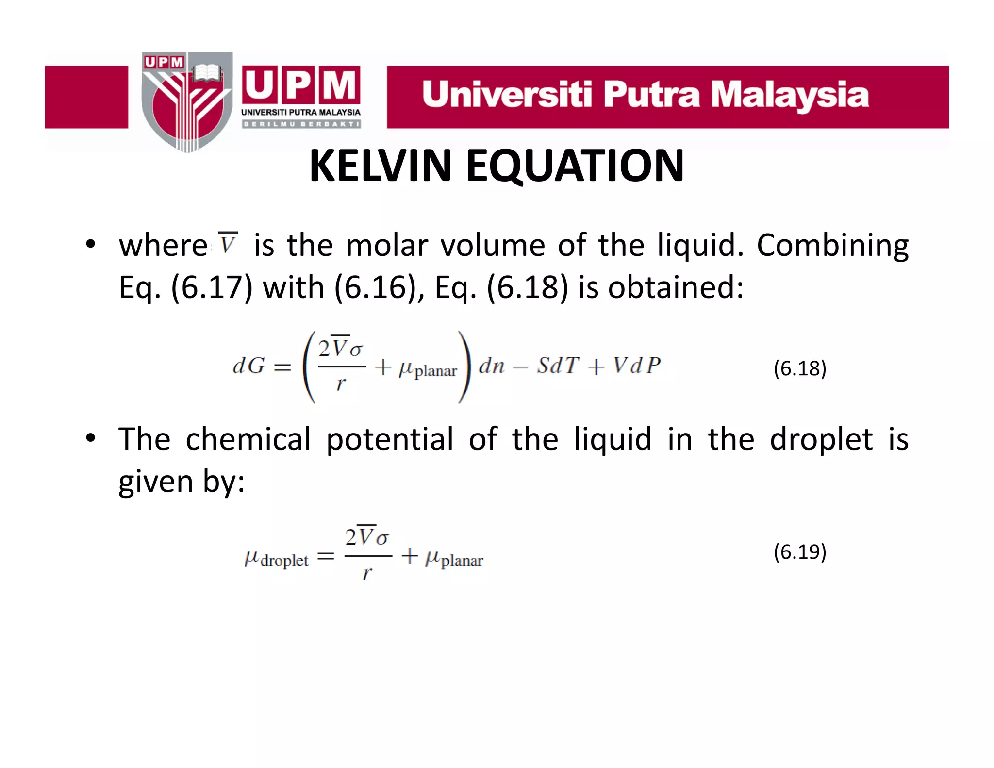 KELVIN EQUATION
• where i th molar volume of th li id C bi i
h
is the
l
l
f the liquid. Combining
Eq. (6.17) with (6.16), Eq. (6.18) is obtained:
(6.18)

• Th chemical potential of th li id i th d l t i
The h i l t ti l f the liquid in the droplet is
given by:
(6.19)

 