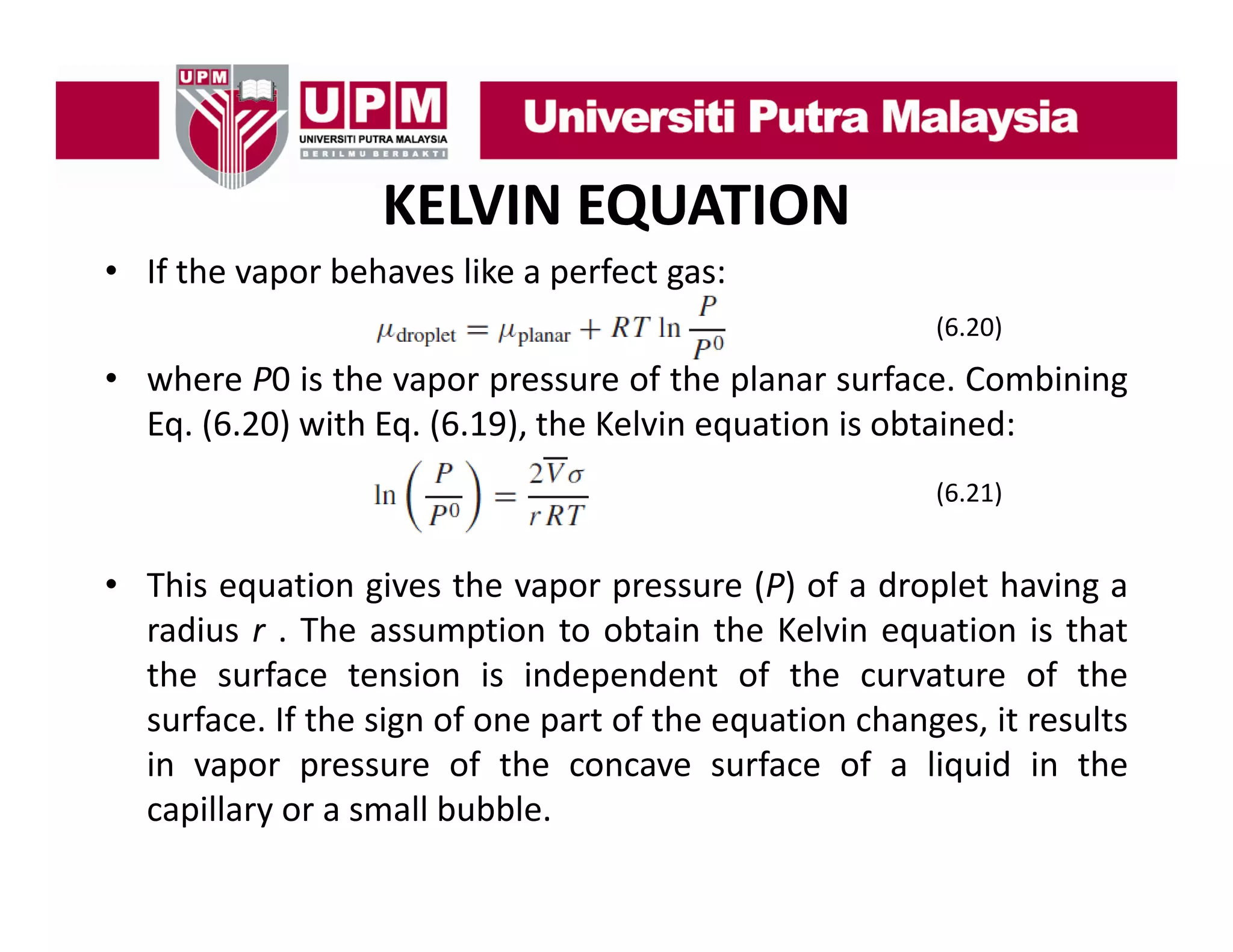 KELVIN EQUATION
• If the vapor behaves like a perfect gas:
(6.20)

• where P0 is the vapor pressure of the planar surface. Combining
Eq. (6.20) ith Eq. (6.19), the Kelvin
E (6 20) with E (6 19) th K l i equation i obtained:
ti is bt i d
(6.21)

• This equation gives the vapor pressure (P) of a droplet having a
radius r . The assumption to obtain the Kelvin equation is that
the surface tension is independent of the curvature of the
surface. If the sign of one part of the equation changes, it results
in vapor pressure of the concave surface of a liquid in the
capillary or a small bubble.

 