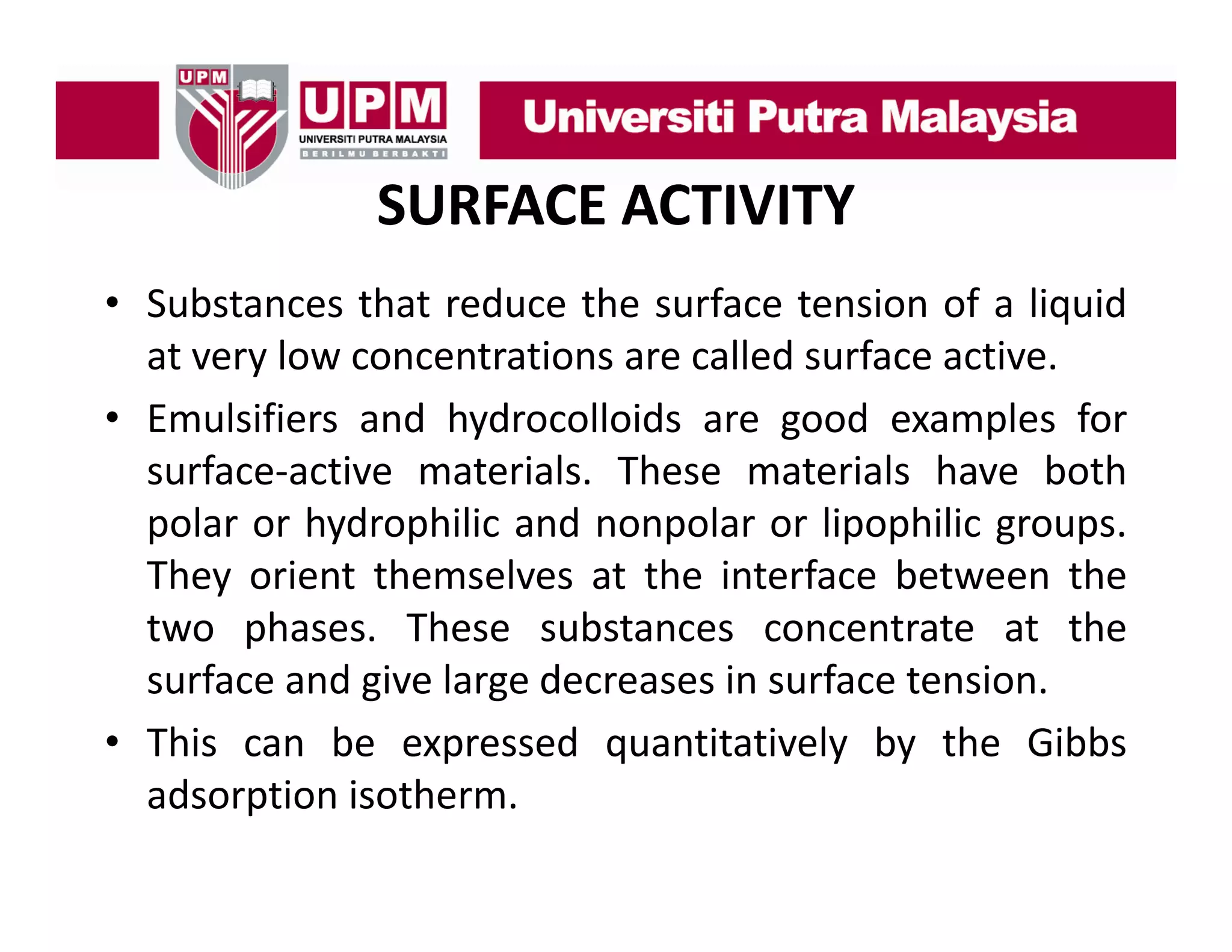 SURFACE ACTIVITY
• S bt
Substances th t reduce th surface t i of a li id
that d
the
f
tension f liquid
at very low concentrations are called surface active.
• Emulsifiers and hydrocolloids are good examples for
surface‐active materials. These materials have both
polar or hydrophilic and nonpolar or lipophilic groups.
They orient themselves at the interface between the
two phases. These substances concentrate at the
surface and give large decreases in surface tension.
• This can be expressed quantitatively by the Gibbs
adsorption isotherm.

 