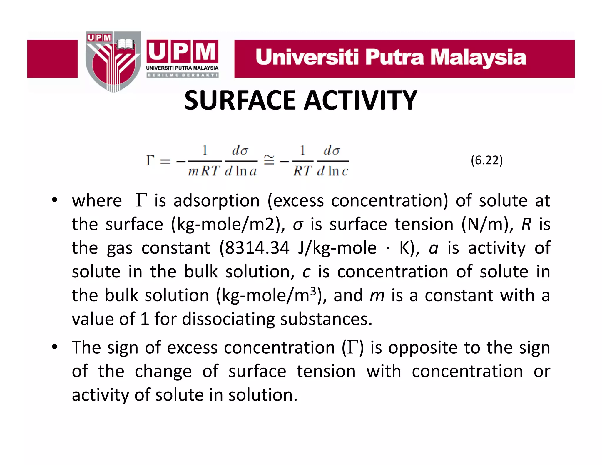 SURFACE ACTIVITY
(6.22)

• where Γ is adsorption (excess concentration) of solute at
the surface (kg‐mole/m2), σ is surface tension (N/m), R is
the gas constant (8314.34 J/kg‐mole ∙ K), a is activity of
solute in the bulk solution, c is concentration of solute in
the bulk solution (kg‐mole/m3), and m is a constant with a
value of 1 for dissociating substances
substances.
• The sign of excess concentration (Γ) is opposite to the sign
of the change of surface tension with concentration or
g
activity of solute in solution.

 