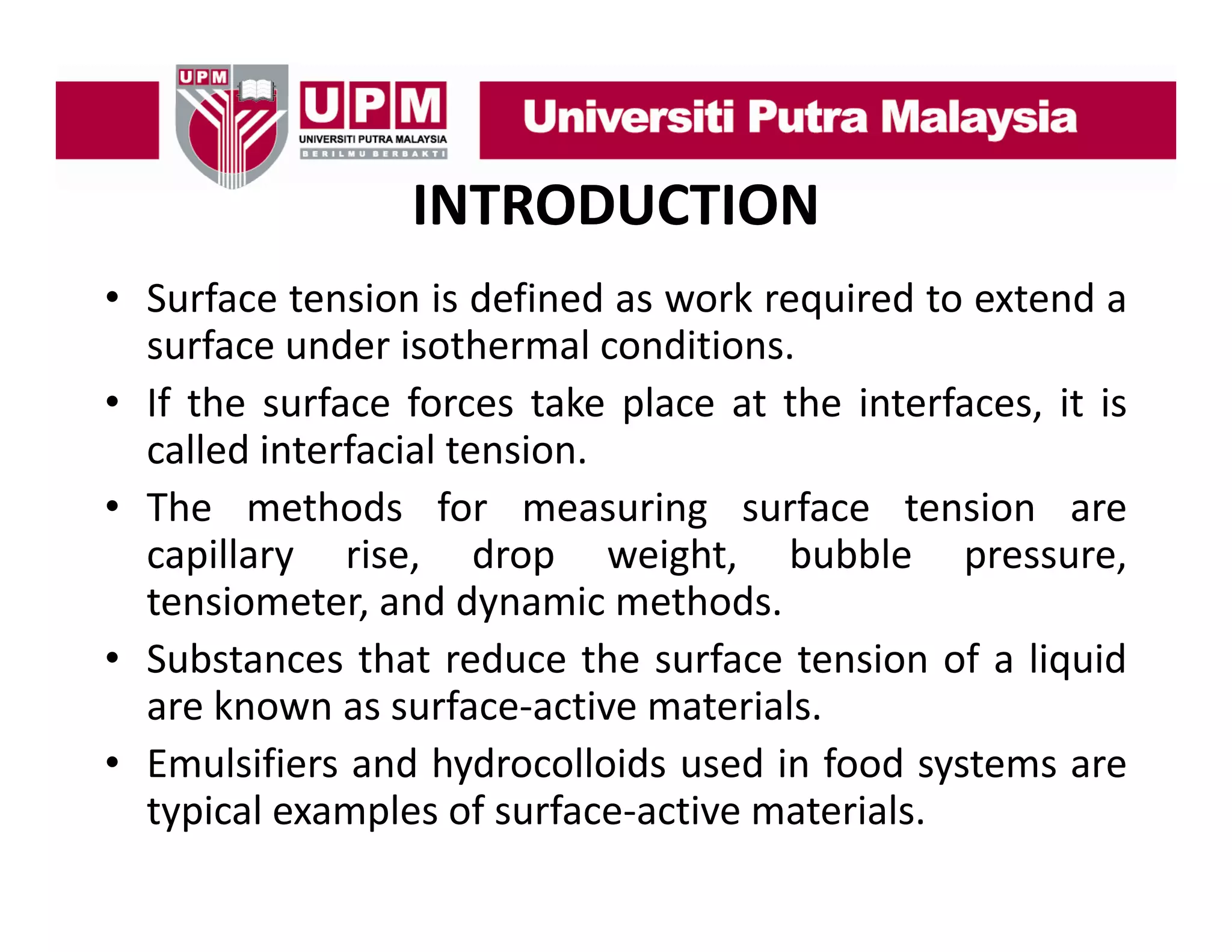 INTRODUCTION
• Surface tension is defined as work required to extend a
surface under isothermal conditions.
• If the surface forces take place at the interfaces, it is
called interfacial tension.
• The methods for measuring surface tension are
capillary rise, drop weight, bubble pressure,
tensiometer, and dynamic methods.
• Substances that reduce the surface tension of a liquid
are known as surface‐active materials.
• Emulsifiers and hydrocolloids used in food systems are
typical examples of surface‐active materials.

 