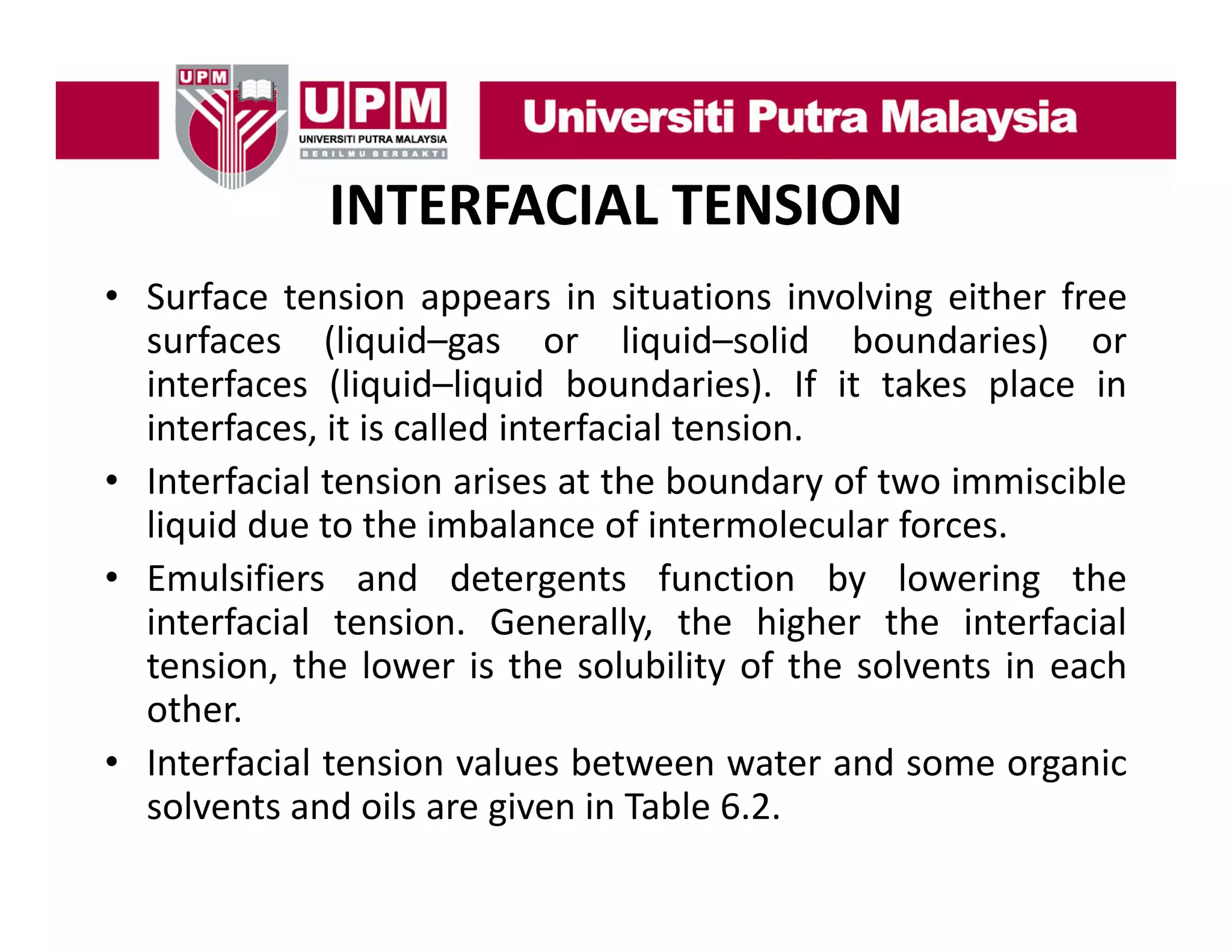 INTERFACIAL TENSION
• Surface tension appears in situations involving either free
surfaces (liquid–gas or liquid–solid boundaries) or
interfaces (liquid–liquid boundaries). If it takes place in
interfaces, i i called i
i
f
it is ll d interfacial tension.
f i l
i
• Interfacial tension arises at the boundary of two immiscible
liquid due to the imbalance of intermolecular forces.
• Emulsifiers and detergents function by lowering the
interfacial tension. Generally, the higher the interfacial
tension, th l
t i
the lower i th solubility of th solvents i each
is the l bilit f the l t in
h
other.
• Interfacial tension values between water and some organic
e ac a e s o a ues be ee
a e a d so e o ga c
solvents and oils are given in Table 6.2.

 