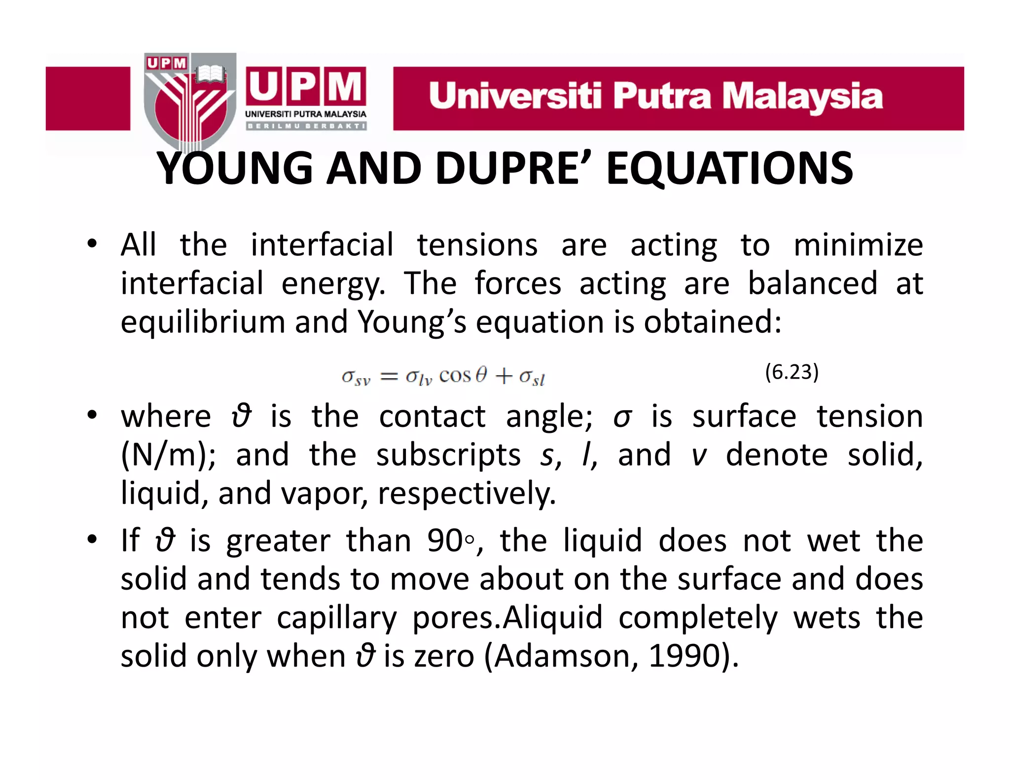 YOUNG AND DUPRE’ EQUATIONS
• All the interfacial tensions are acting to minimize
interfacial energy. The forces acting are balanced at
equilibrium and Young’s equation is obtained:
(6.23)

• where θ is the contact angle; σ is surface tension
(N/m); and the subscripts s, l, and v denote solid,
liquid, and vapor, respectively.
• If θ is greater than 90◦ the liquid does not wet the
90◦,
solid and tends to move about on the surface and does
not enter capillary pores.Aliquid completely wets the
solid only when θ is zero (Adamson, 1990).

 