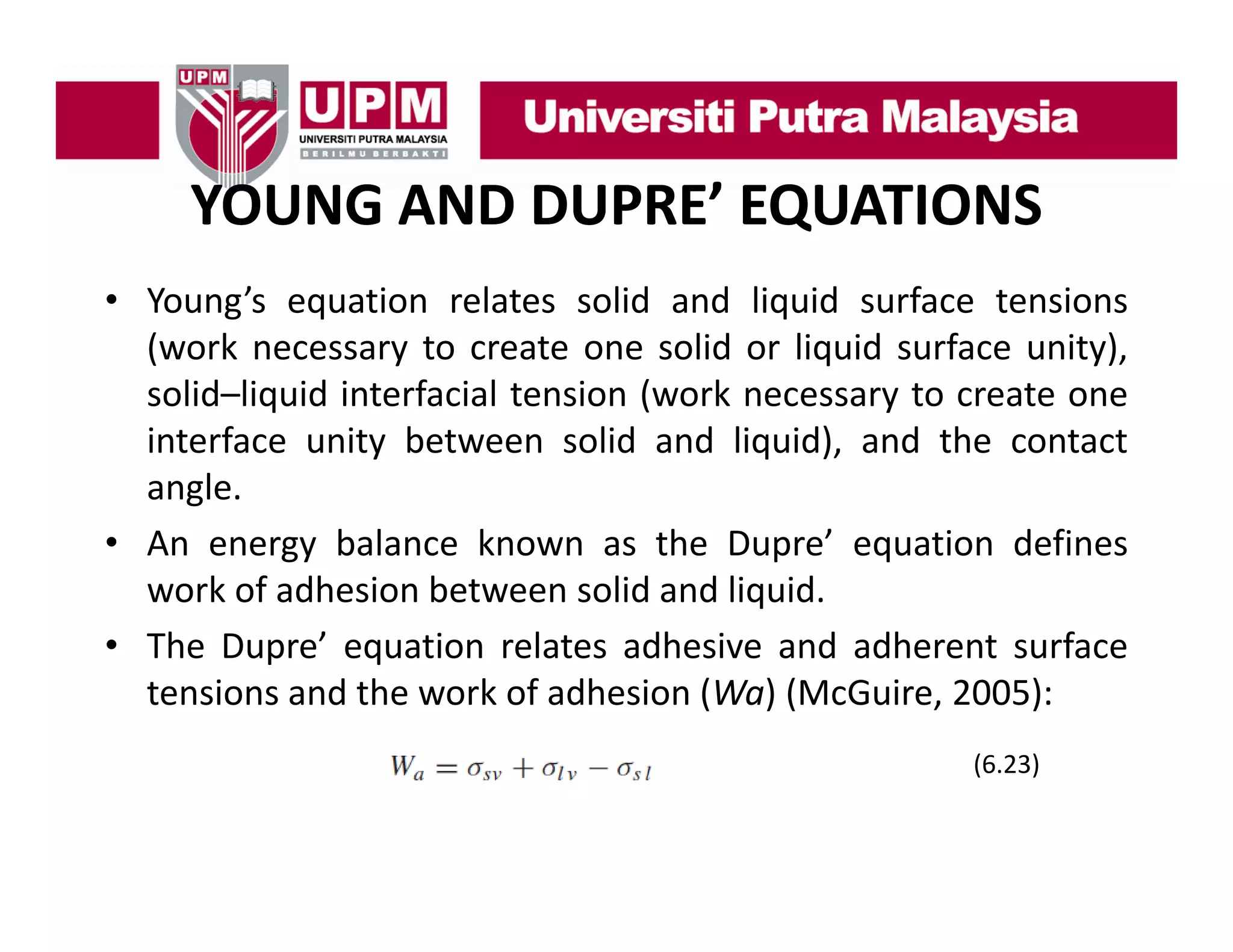 YOUNG AND DUPRE’ EQUATIONS
• Young’s equation relates solid and liquid surface tensions
Young s
(work necessary to create one solid or liquid surface unity),
solid–liquid interfacial tension (work necessary to create one
interface unity between solid and liquid), and the contact
angle.
• A energy b l
An
balance k
known as th D
the Dupre’ equation d fi
’
ti
defines
work of adhesion between solid and liquid.
• The Dupre’ equation relates adhesive and adherent surface
Dupre
tensions and the work of adhesion (Wa) (McGuire, 2005):
(
(6.23)
)

 
