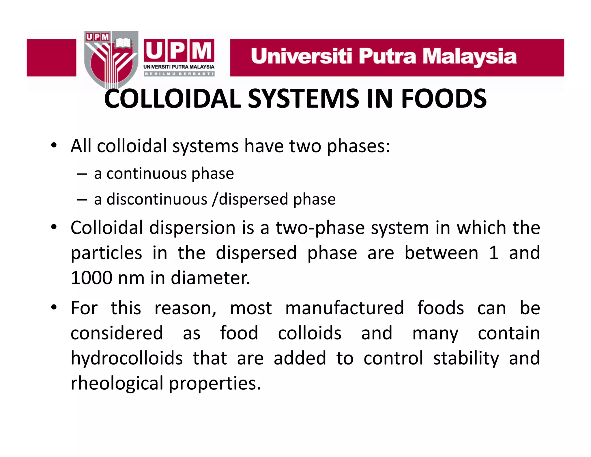 COLLOIDAL SYSTEMS IN FOODS
• All colloidal systems h
ll id l t
have t phases:
two h
– a continuous phase
– a discontinuous /dispersed phase

• Colloidal dispersion is a two‐phase system in which the
particles in the dispersed phase are between 1 and
1000 nm in diameter.
,
• For this reason, most manufactured foods can be
considered as food colloids and many contain
hydrocolloids that are added to control stability and
rheological properties.

 