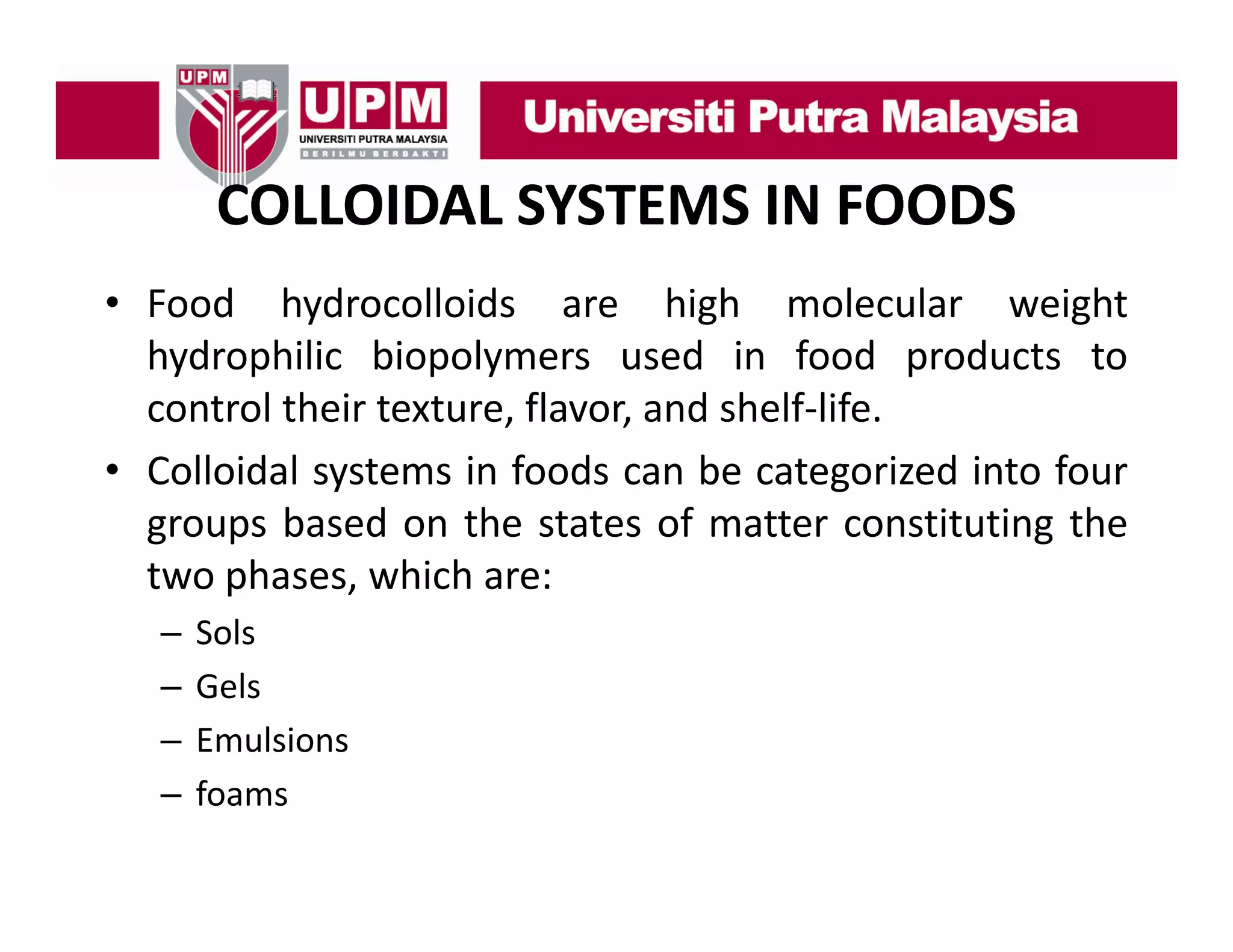 COLLOIDAL SYSTEMS IN FOODS
• F d h d
Food hydrocolloids are hi h molecular weight
ll id
high
l l
i ht
hydrophilic biopolymers used in food products to
control their texture flavor and shelf‐life
texture, flavor,
shelf life.
• Colloidal systems in foods can be categorized into four
groups based on the states of matter constituting the
two phases, which are:
–
–
–
–

Sols
Gels
Emulsions
foams

 