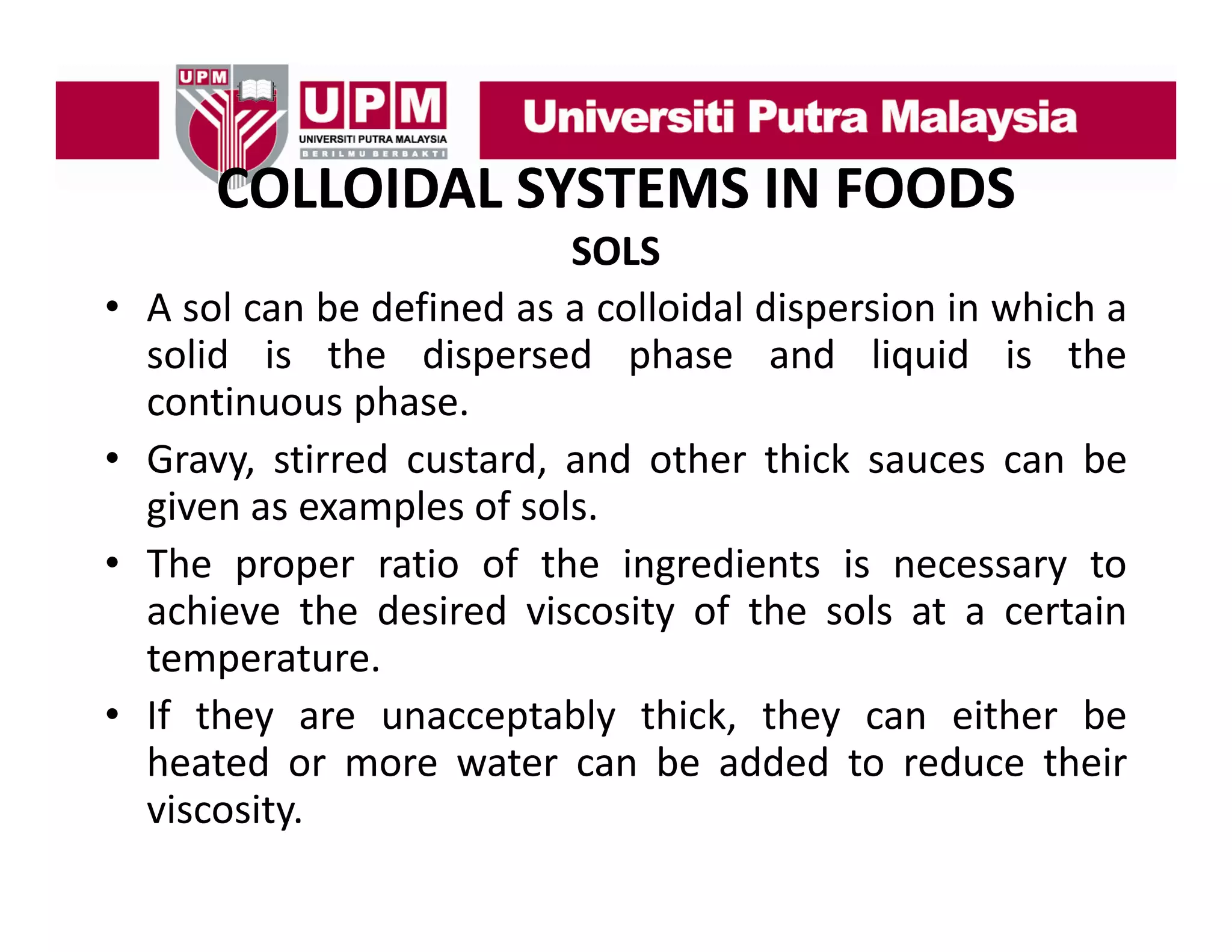 COLLOIDAL SYSTEMS IN FOODS
COLLOIDAL SYSTEMS IN FOODS
•
•
•
•

SOLS
A sol can b d fi d as a colloidal di
l
be defined
ll id l dispersion i which a
i in hi h
solid is the dispersed phase and liquid is the
continuous phase.
p
Gravy, stirred custard, and other thick sauces can be
given as examples of sols.
The proper ratio of the ingredients is necessary to
achieve the desired viscosity of the sols at a certain
temperature.
temperature
If they are unacceptably thick, they can either be
heated or more water can be added to reduce their
viscosity.

 