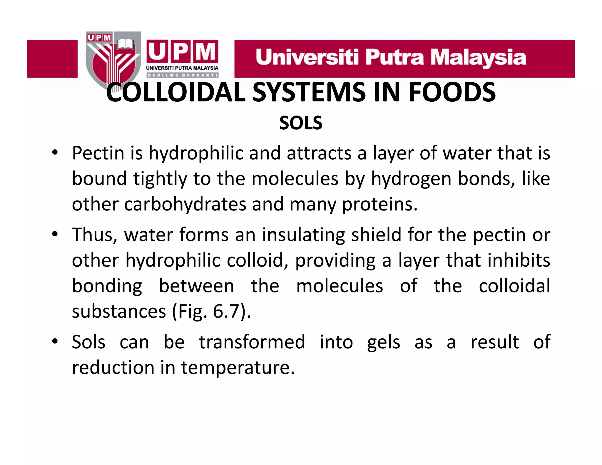 COLLOIDAL SYSTEMS IN FOODS
COLLOIDAL SYSTEMS IN FOODS
SOLS
• Pectin is hydrophilic and attracts a layer of water that is
bound tightly to the molecules by hydrogen bonds, like
other carbohydrates and many proteins
proteins.
• Thus, water forms an insulating shield for the pectin or
other hydrophilic colloid providing a layer that inhibits
colloid,
bonding between the molecules of the colloidal
substances (Fig. 6.7).
( g
)
• Sols can be transformed into gels as a result of
reduction in temperature.

 