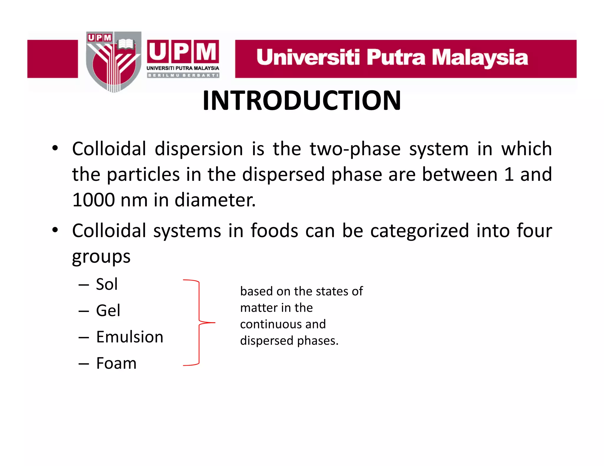 INTRODUCTION
• C ll id l di
Colloidal dispersion i th t
i is the two‐phase system i which
h
t
in hi h
the particles in the dispersed phase are between 1 and
1000 nm in diameter
diameter.
• Colloidal systems in foods can be categorized into four
groups
–
–
–
–

Sol
Gel
Emulsion
Foam

based on the states of 
matter in the 
continuous and 
ti
d
dispersed phases. 

 