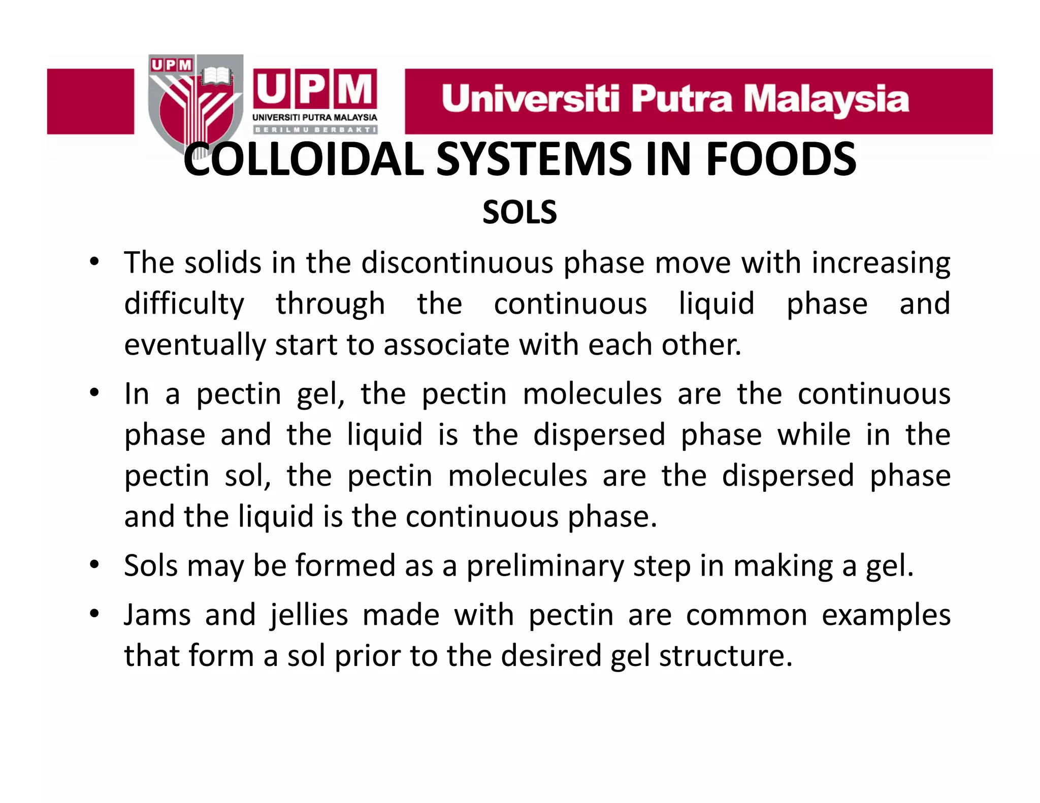 COLLOIDAL SYSTEMS IN FOODS
COLLOIDAL SYSTEMS IN FOODS
SOLS
• The solids in the discontinuous phase move with increasing
difficulty through the continuous liquid phase and
eventually start to associate with each other
other.
• In a pectin gel, the pectin molecules are the continuous
phase and the liquid is the dispersed phase while in the
pectin sol, the pectin molecules are the dispersed phase
and the liquid is the continuous phase.
• Sols may b f
l
be formed as a preliminary step in making a gel.
d
l
k
l
• Jams and jellies made with pectin are common examples
that form a sol prior to the desired gel structure
structure.

 