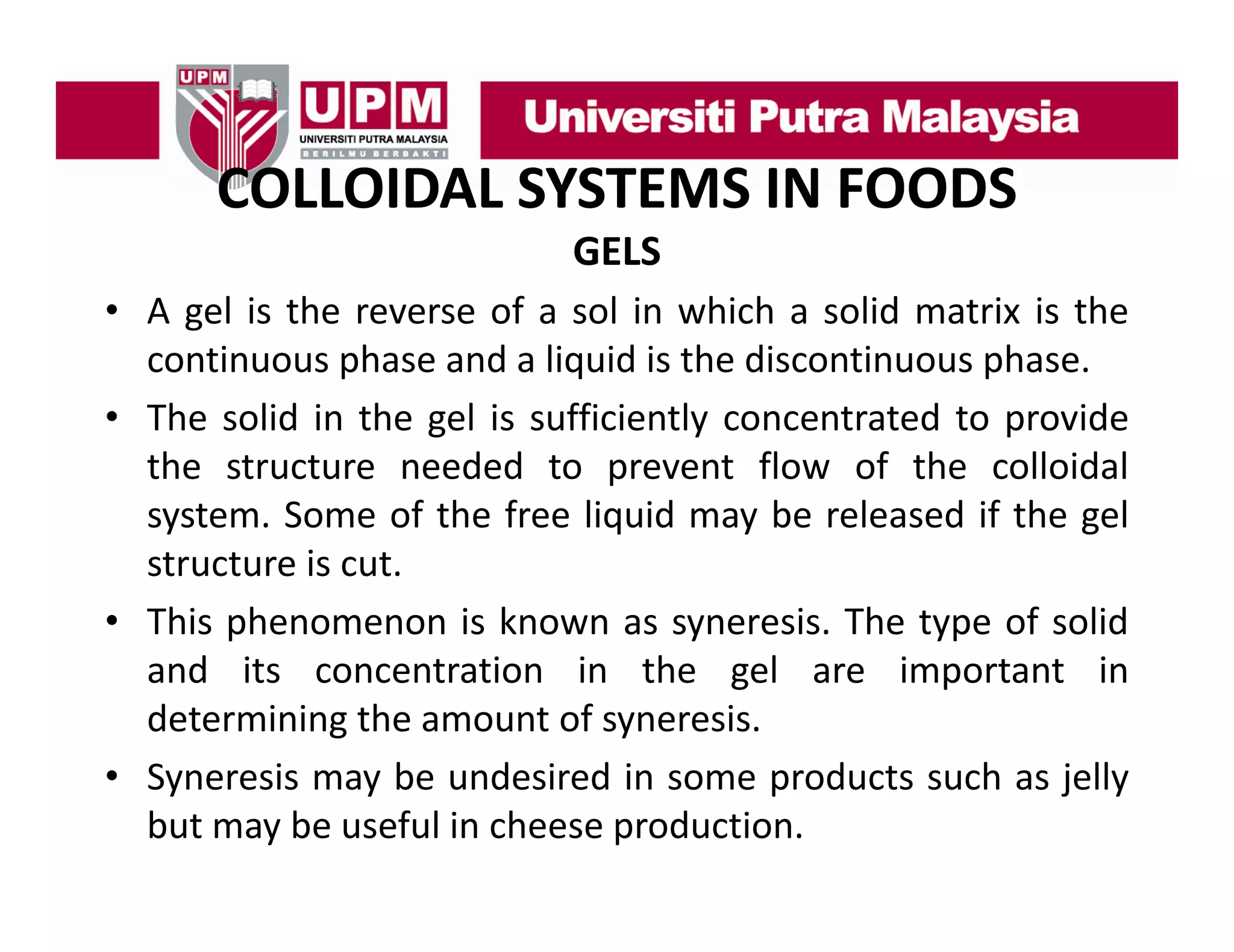 COLLOIDAL SYSTEMS IN FOODS
COLLOIDAL SYSTEMS IN FOODS
GELS
• A gel is the reverse of a sol in which a solid matrix is the
continuous phase and a liquid is the discontinuous phase.
• The solid in the gel is sufficiently concentrated to provide
the structure needed to prevent flow of the colloidal
system. Some of the free liquid may be released if the gel
structure is cut.
• This phenomenon is known as syneresis. The type of solid
and its concentration in the gel are important in
d
h
l
determining the amount of syneresis.
• Syneresis may be undesired in some products such as jelly
but may be useful in cheese production.

 