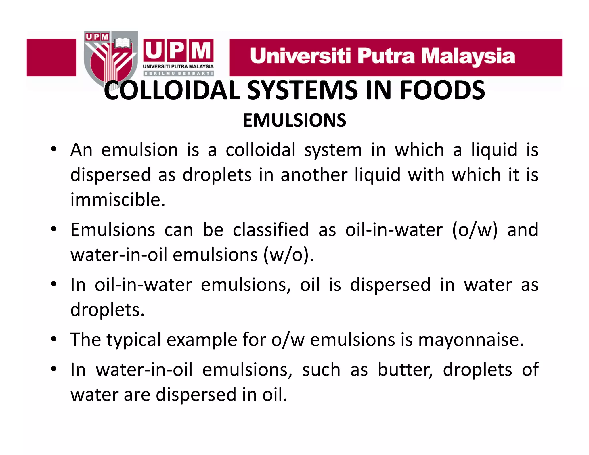 COLLOIDAL SYSTEMS IN FOODS
COLLOIDAL SYSTEMS IN FOODS
•

•
•
•
•

EMULSIONS
An emulsion is a colloidal system in which a liquid is
dispersed as droplets in another liquid with which it is
immiscible.
immiscible
Emulsions can be classified as oil‐in‐water (o/w) and
water‐in‐oil emulsions (w/o)
(w/o).
In oil‐in‐water emulsions, oil is dispersed in water as
droplets.
droplets
The typical example for o/w emulsions is mayonnaise.
In water‐in‐oil emulsions such as butter droplets of
emulsions,
butter,
water are dispersed in oil.

 
