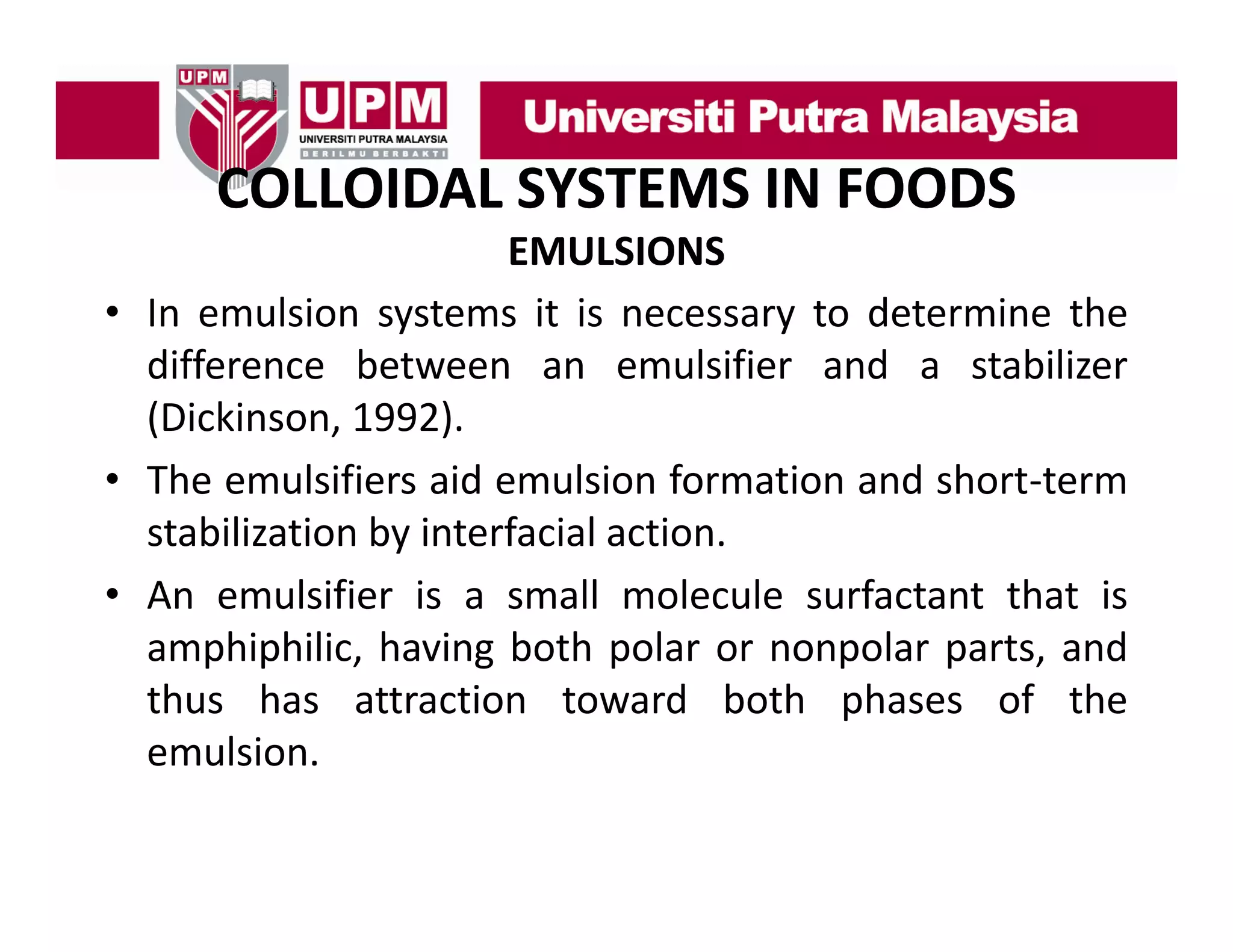 COLLOIDAL SYSTEMS IN FOODS
COLLOIDAL SYSTEMS IN FOODS
EMULSIONS
• In emulsion systems it is necessary to determine the
difference between an emulsifier and a stabilizer
(Dickinson, 1992).
(Dickinson 1992)
• The emulsifiers aid emulsion formation and short‐term
stabilization by interfacial action
action.
• An emulsifier is a small molecule surfactant that is
amphiphilic,
amphiphilic having both polar or nonpolar parts and
parts,
thus has attraction toward both phases of the
emulsion.

 