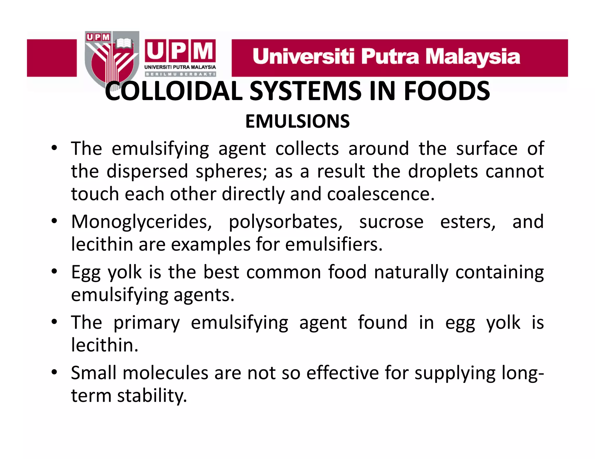 COLLOIDAL SYSTEMS IN FOODS
COLLOIDAL SYSTEMS IN FOODS
•
•
•
•
•

EMULSIONS
The
Th emulsifying agent collects around th surface of
l if i
t ll t
d the
f
f
the dispersed spheres; as a result the droplets cannot
touch each other directly and coalescence.
y
Monoglycerides, polysorbates, sucrose esters, and
lecithin are examples for emulsifiers.
Egg yolk is the best common food naturally containing
emulsifying agents.
The i
Th primary emulsifying agent f
l if i
found i egg yolk i
d in
lk is
lecithin.
Small molecules are not so effective for supplying long‐
term stability.

 