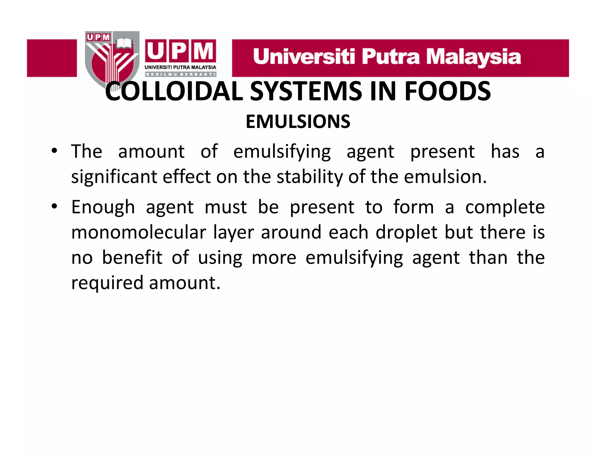 COLLOIDAL SYSTEMS IN FOODS
COLLOIDAL SYSTEMS IN FOODS
EMULSIONS
• The amount of emulsifying agent present has a
significant effect on the stability of the emulsion.
• E
Enough agent must b present to f
h
be
form a complete
l
monomolecular layer around each droplet but there is
no benefit of using more emulsifying agent than the
required amount.

 