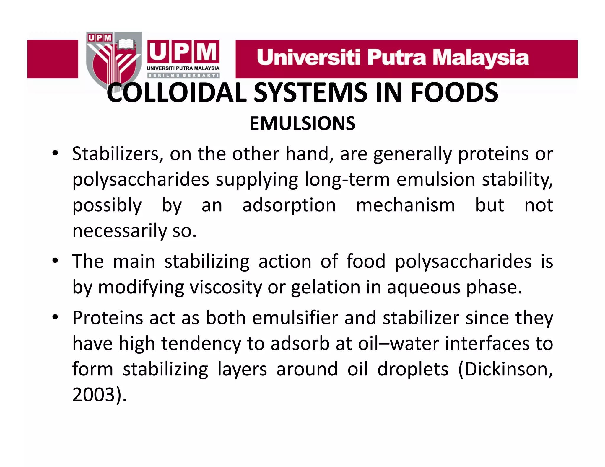 COLLOIDAL SYSTEMS IN FOODS
COLLOIDAL SYSTEMS IN FOODS
EMULSIONS
• Stabilizers, on the other hand, are generally proteins or
polysaccharides supplying long‐term emulsion stability,
possibly by an adsorption mechanism but not
necessarily so.
• The main stabilizing action of food polysaccharides is
by modifying viscosity or gelation in aqueous phase.
• Proteins act as both emulsifier and stabilizer since they
have high tendency to adsorb at oil–water interfaces to
form stabilizing layers around oil droplets (Dickinson,
2003).

 