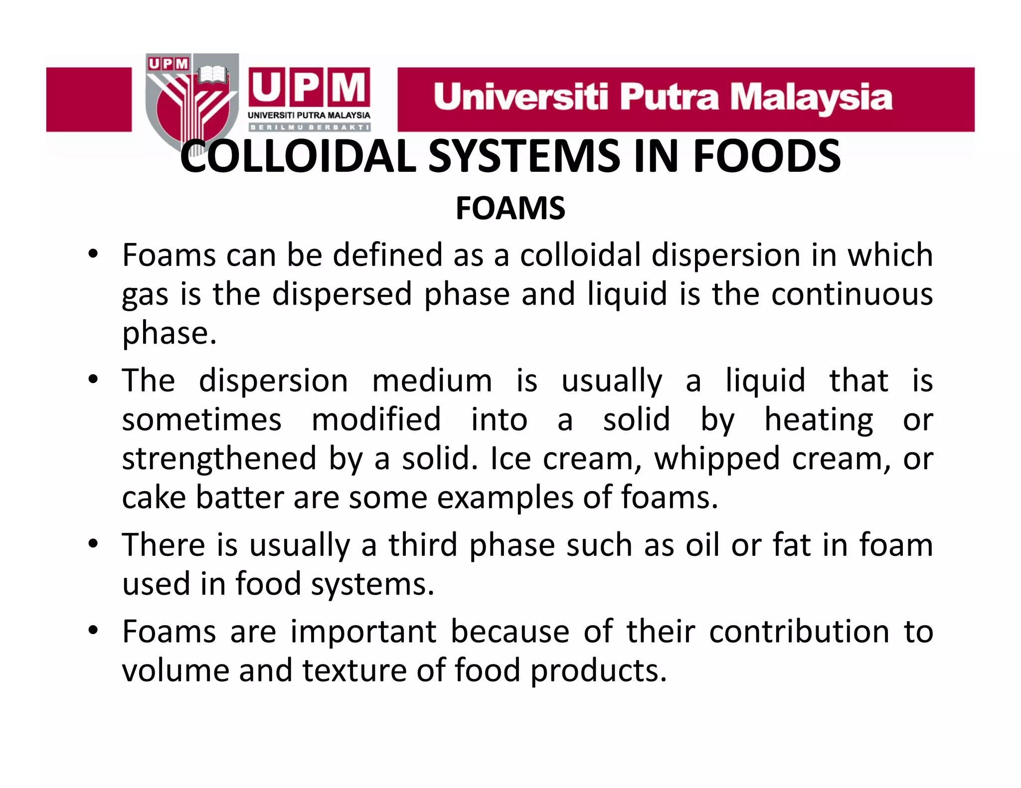 COLLOIDAL SYSTEMS IN FOODS
COLLOIDAL SYSTEMS IN FOODS
•
•

•
•

FOAMS
Foams can b d fi d as a colloidal di
F
be defined
ll id l dispersion i which
i in hi h
gas is the dispersed phase and liquid is the continuous
phase.
p
The dispersion medium is usually a liquid that is
sometimes modified into a solid by heating or
strengthened by a solid. Ice cream, whipped cream, or
cake batter are some examples of foams.
There is usually a third phase such as oil or fat in foam
used in food systems.
Foams are important because of their contribution to
volume and texture of food products.

 