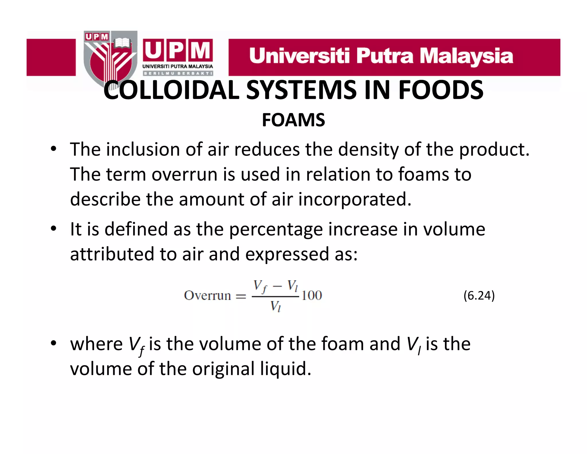 COLLOIDAL SYSTEMS IN FOODS
COLLOIDAL SYSTEMS IN FOODS
FOAMS
• The inclusion of air reduces the density of the product. 
The term overrun is used in relation to foams to 
describe the amount of air incorporated. 
describe the amount of air incorporated
• It is defined as the percentage increase in volume 
attributed to air and expressed as:
attributed to air and expressed as:
(6.24)

• where Vf is the volume of the foam and Vl is the 
volume of the original liquid.
volume of the original liquid

 