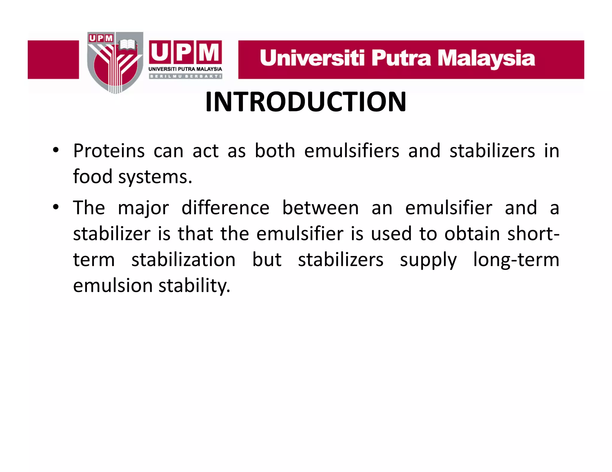 INTRODUCTION
• P t i can act as b th emulsifiers and stabilizers i
Proteins
t
both
l ifi
d t bili
in
food systems.
• The major difference between an emulsifier and a
stabilizer is that the emulsifier is used to obtain short‐
term stabilization but stabilizers supply long‐term
long term
emulsion stability.

 