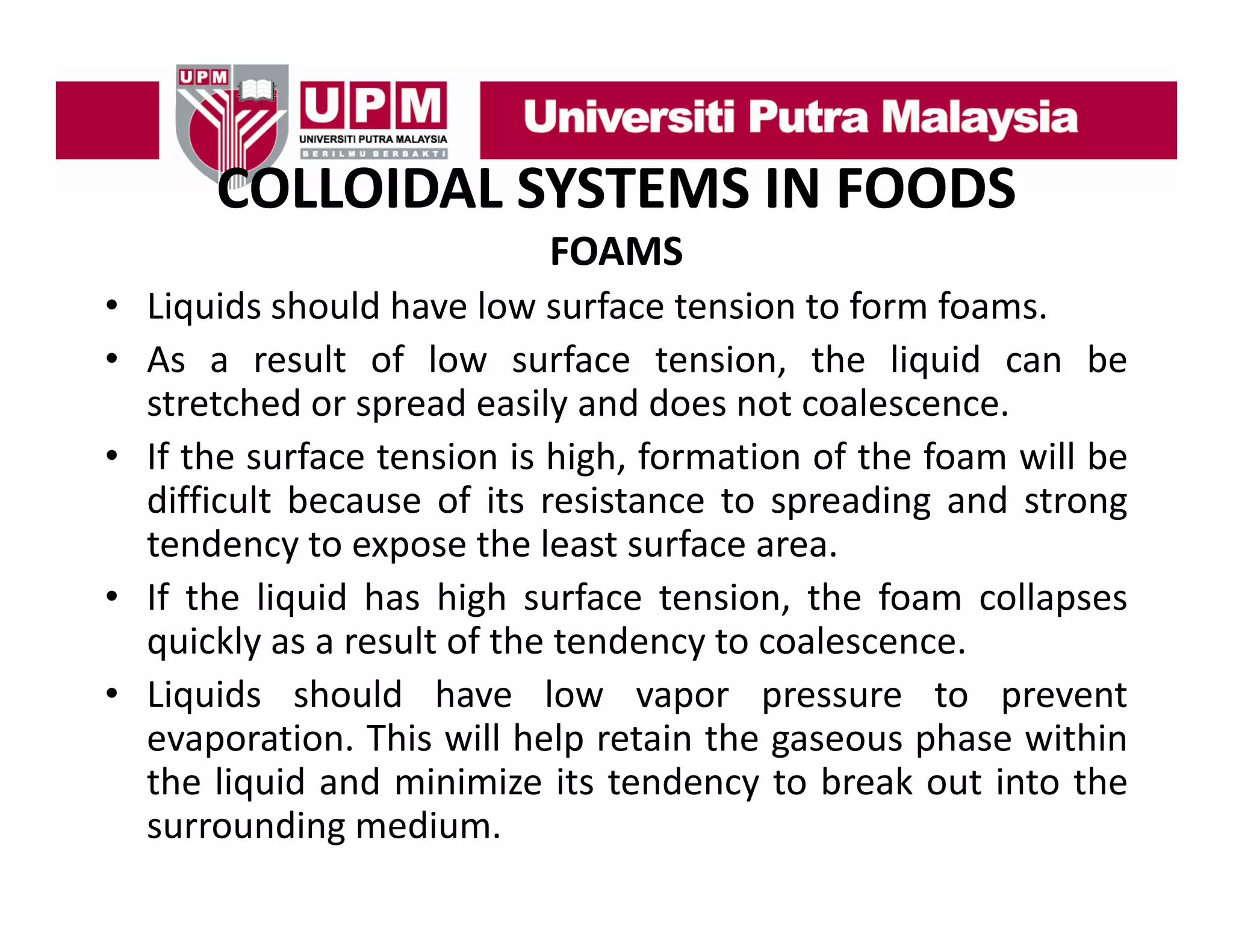 COLLOIDAL SYSTEMS IN FOODS
COLLOIDAL SYSTEMS IN FOODS
FOAMS
• Li id should h
Liquids h ld have l surface t i t f
low f
tension to form f
foams.
• As a result of low surface tension, the liquid can be
stretched or spread easily and does not coalescence.
• If the surface tension is high, formation of the foam will be
difficult because of its resistance to spreading and strong
tendency t expose th l t surface area.
t d
to
the least f
• If the liquid has high surface tension, the foam collapses
q
quickly as a result of the tendency to coalescence.
y
y
• Liquids should have low vapor pressure to prevent
evaporation. This will help retain the gaseous phase within
the liquid and minimize its tendency to break out into the
surrounding medium.

 