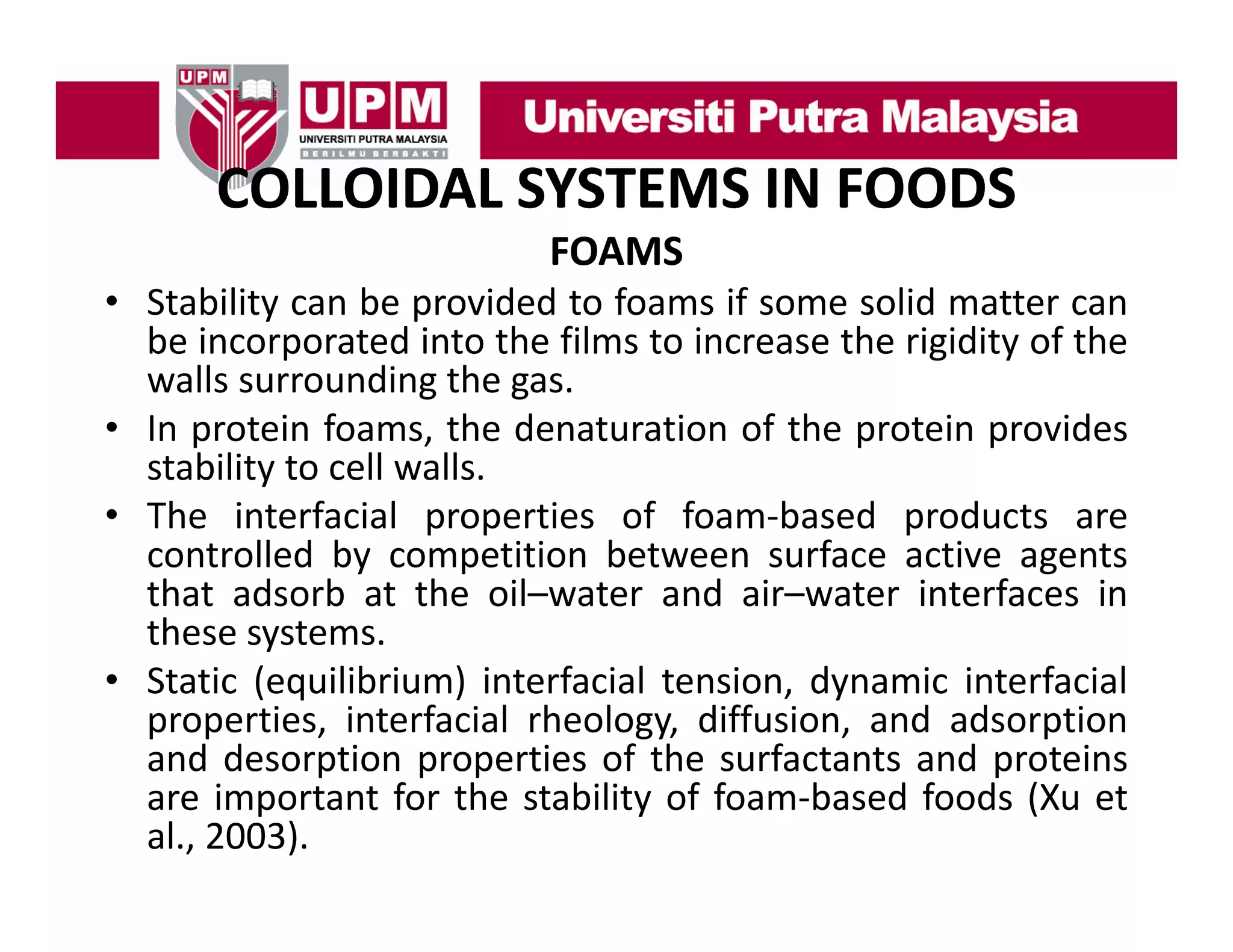 COLLOIDAL SYSTEMS IN FOODS
COLLOIDAL SYSTEMS IN FOODS
FOAMS
• Stability can be provided to foams if some solid matter can
be incorporated into the films to increase the rigidity of the
walls surrounding the gas.
• I protein f
In
i foams, the d
h denaturation of the protein provides
i
f h
i
id
stability to cell walls.
• The interfacial properties of foam‐based products are
controlled by competition between surface active agents
that adsorb at the oil–water and air–water interfaces in
these systems.
• Static (equilibrium) interfacial tension, dynamic interfacial
properties, interfacial rheology, diffusion, and adsorption
and desorption properties of the surfactants and proteins
p
p p
p
are important for the stability of foam‐based foods (Xu et
al., 2003).

 