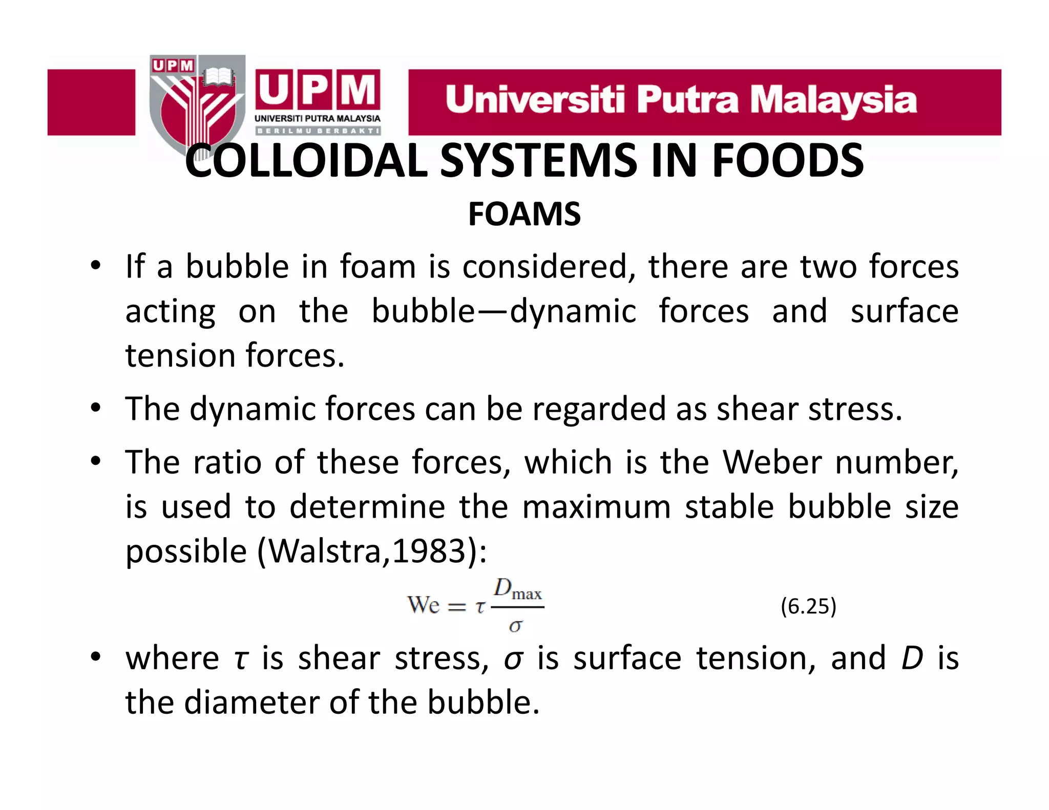 COLLOIDAL SYSTEMS IN FOODS
COLLOIDAL SYSTEMS IN FOODS
FOAMS
• If a bubble in foam is considered, there are two forces
acting on the bubble—dynamic forces and surface
tension forces
forces.
• The dynamic forces can be regarded as shear stress.
• The ratio of these for es which is the Weber n mber
forces, hi h
number,
is used to determine the maximum stable bubble size
possible (Walstra 1983):
(Walstra,1983):
(6.25)

• where τ is shear stress σ is surface tension and D is
stress,
tension,
the diameter of the bubble.

 