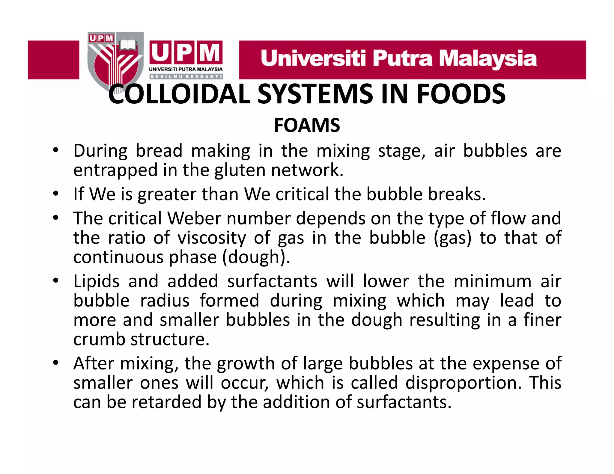 COLLOIDAL SYSTEMS IN FOODS
COLLOIDAL SYSTEMS IN FOODS
FOAMS
• During bread making in the mixing stage air bubbles are
stage,
entrapped in the gluten network.
• If We is greater than We critical the bubble breaks.
• The critical Weber number depends on the type of flow and
the ratio of viscosity of gas in the bubble (gas) to that of
continuous phase (dough).
• Lipids and added surfactants will lower the minimum air
bubble radius formed during mixing which may lead to
more and smaller bubbles in the dough resulting in a finer
g
g
crumb structure.
• After mixing, the growth of large bubbles at the expense of
smaller ones will occur which is called disproportion This
occur,
disproportion.
can be retarded by the addition of surfactants.

 