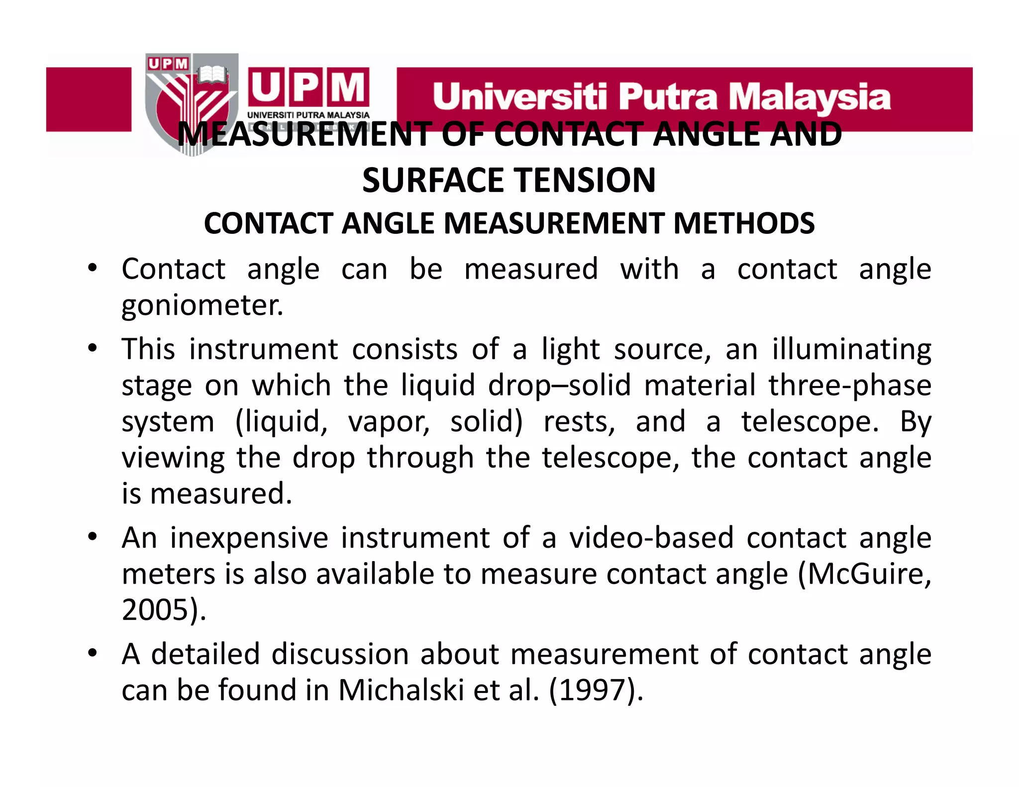 MEASUREMENT OF CONTACT ANGLE AND
MEASUREMENT OF CONTACT ANGLE AND 
SURFACE TENSION
•
•

•
•

CONTACT ANGLE MEASUREMENT METHODS
Contact angle can be measured with a contact angle
goniometer.
This instrument consists of a light source an illuminating
source,
stage on which the liquid drop–solid material three‐phase
system (liquid, vapor, solid) rests, and a telescope. By
viewing the drop through the telescope, the contact angle
is measured.
An inexpensive instrument of a video‐based contact angle
video based
meters is also available to measure contact angle (McGuire,
2005).
A detailed discussion about measurement of contact angle
can be found in Michalski et al. (1997).

 
