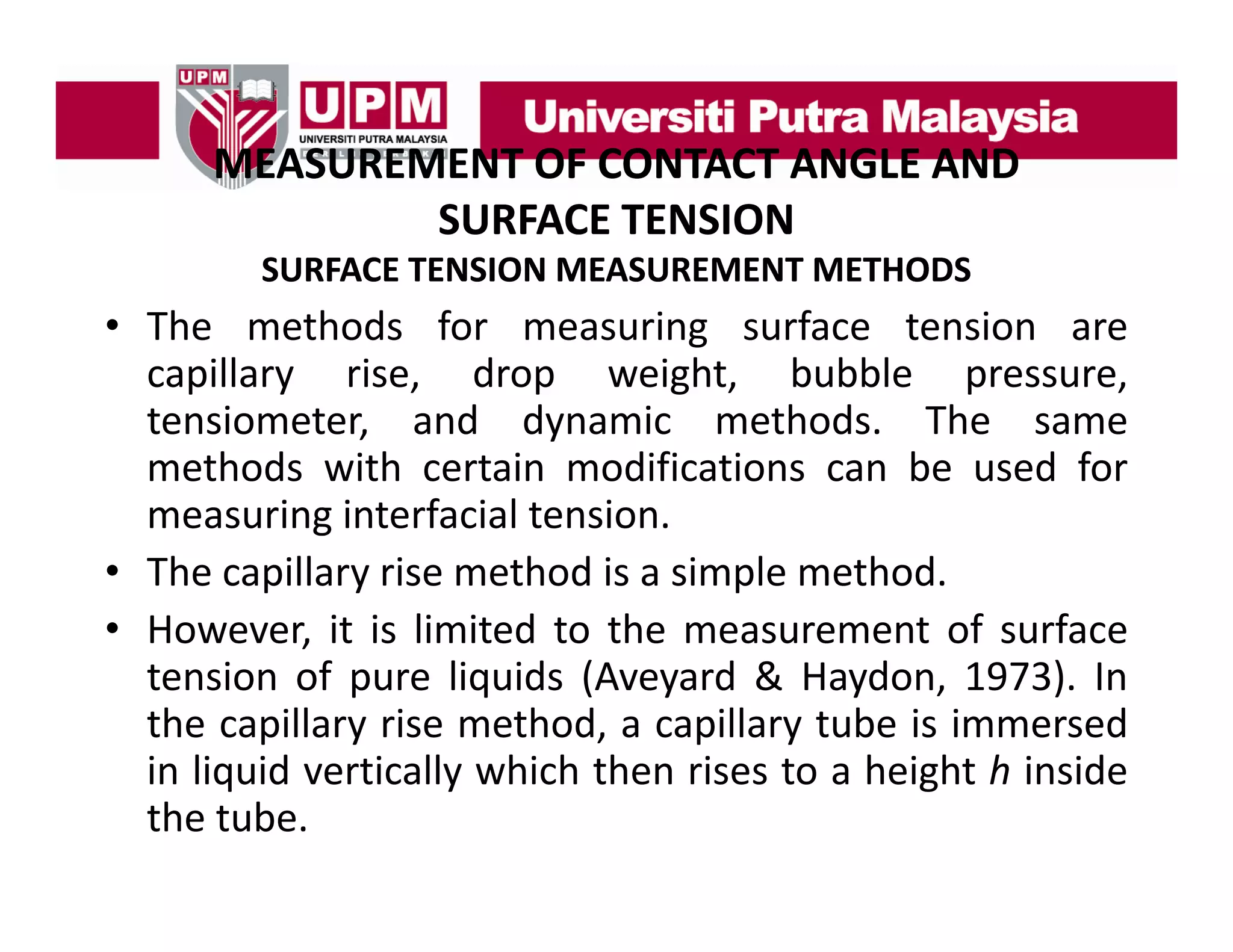 MEASUREMENT OF CONTACT ANGLE AND
MEASUREMENT OF CONTACT ANGLE AND 
SURFACE TENSION
SURFACE TENSION MEASUREMENT METHODS

• The methods for measuring surface tension are
capillary rise, drop weight, bubble pressure,
tensiometer,
tensiometer and dynamic methods The same
methods.
methods with certain modifications can be used for
measuring interfacial tension.
g
• The capillary rise method is a simple method.
• However, it is limited to the measurement of surface
tension of pure liquids (Aveyard & Haydon, 1973). In
the capillary rise method, a capillary tube is immersed
in liquid vertically which then rises to a height h inside
the tube.

 