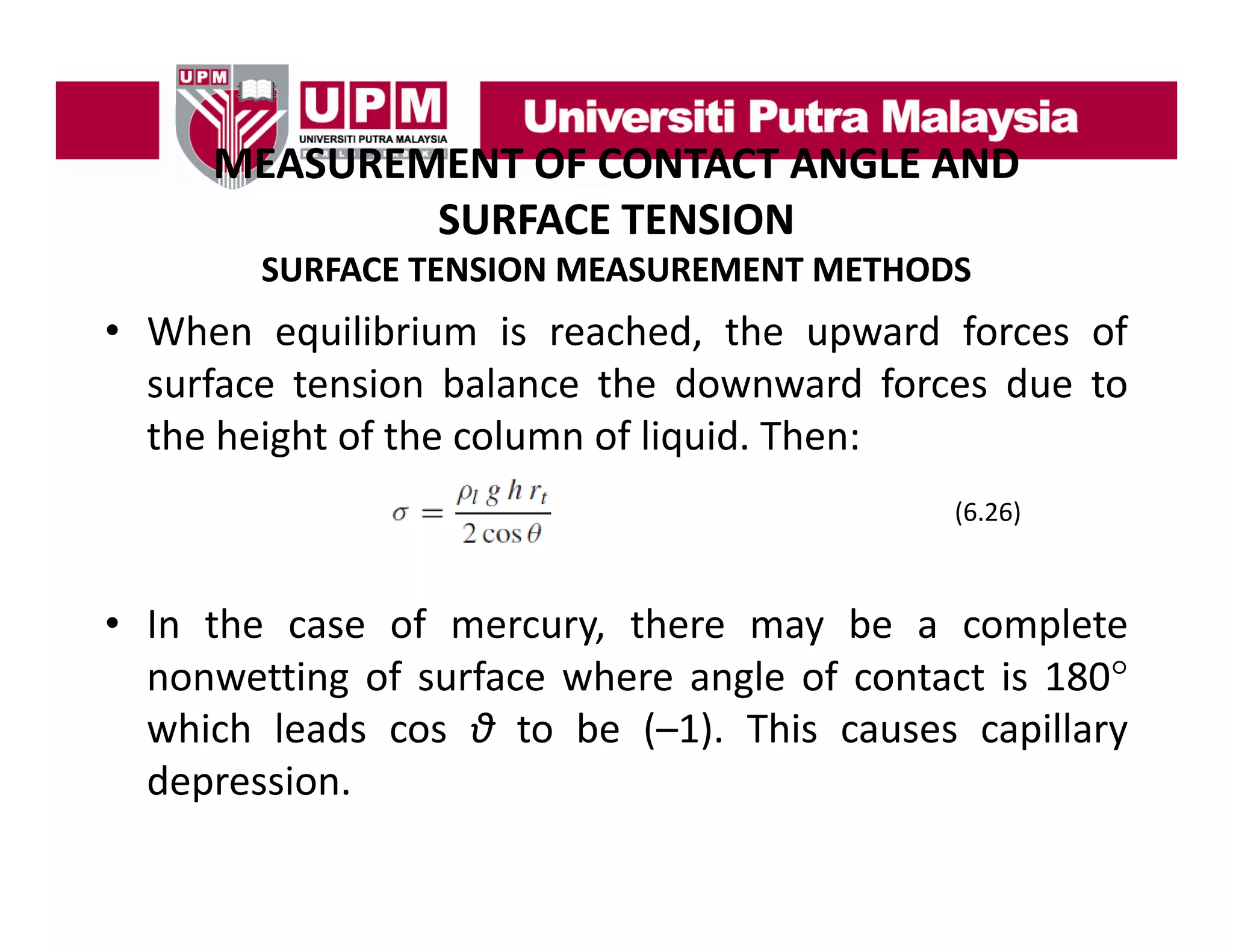 MEASUREMENT OF CONTACT ANGLE AND
MEASUREMENT OF CONTACT ANGLE AND 
SURFACE TENSION
SURFACE TENSION MEASUREMENT METHODS

• When equilibrium is reached, the upward forces of
surface tension balance the downward forces due to
the height of the column of liquid. Then:
(6.26)

• In the case of mercury, there may be a complete
nonwetting of surface where angle of contact is 180°
which leads cos θ to be (–1). This causes capillary
depression.
depression

 